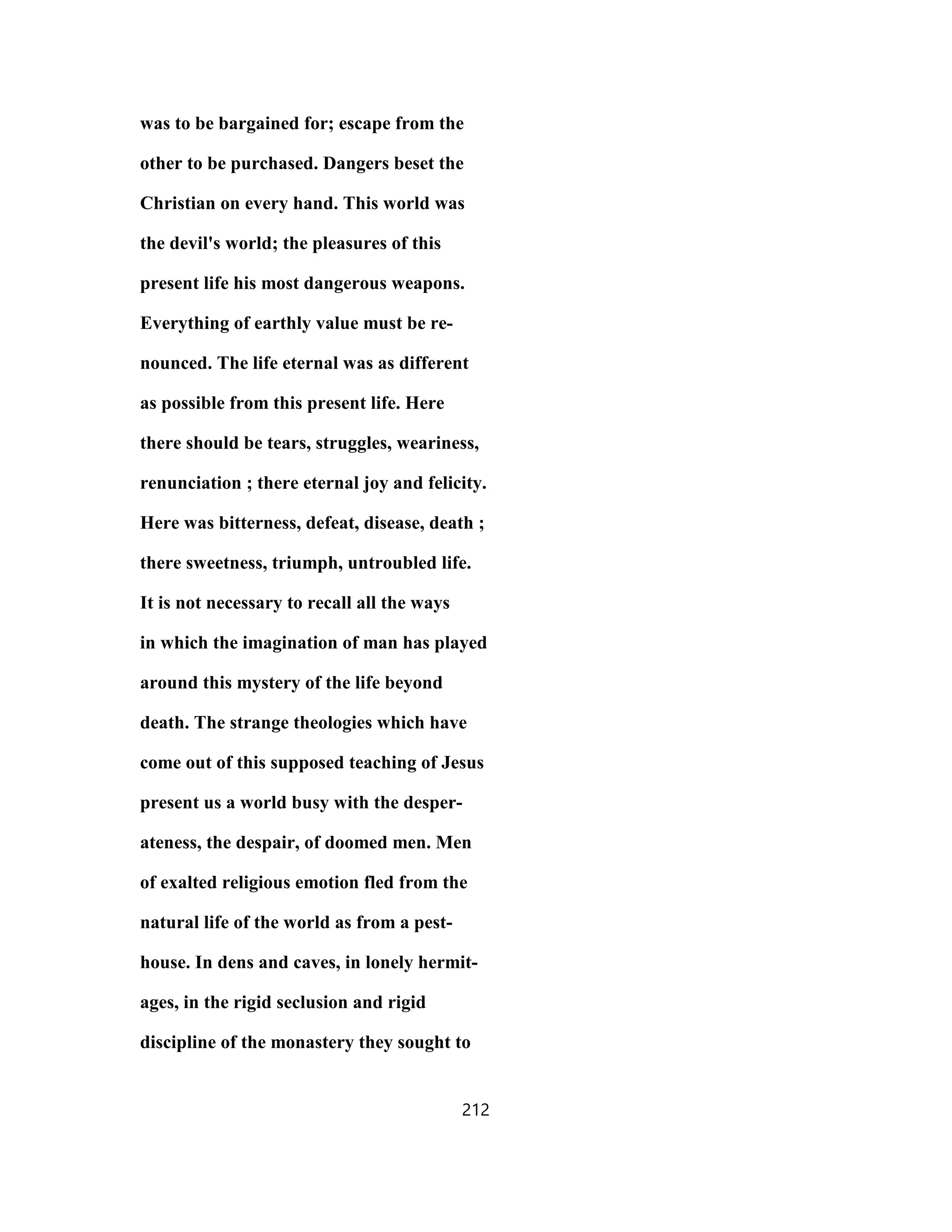 was to be bargained for; escape from the
other to be purchased. Dangers beset the
Christian on every hand. This world was
the devil's world; the pleasures of this
present life his most dangerous weapons.
Everything of earthly value must be re-
nounced. The life eternal was as different
as possible from this present life. Here
there should be tears, struggles, weariness,
renunciation ; there eternal joy and felicity.
Here was bitterness, defeat, disease, death ;
there sweetness, triumph, untroubled life.
It is not necessary to recall all the ways
in which the imagination of man has played
around this mystery of the life beyond
death. The strange theologies which have
come out of this supposed teaching of Jesus
present us a world busy with the desper-
ateness, the despair, of doomed men. Men
of exalted religious emotion fled from the
natural life of the world as from a pest-
house. In dens and caves, in lonely hermit-
ages, in the rigid seclusion and rigid
discipline of the monastery they sought to
212
 