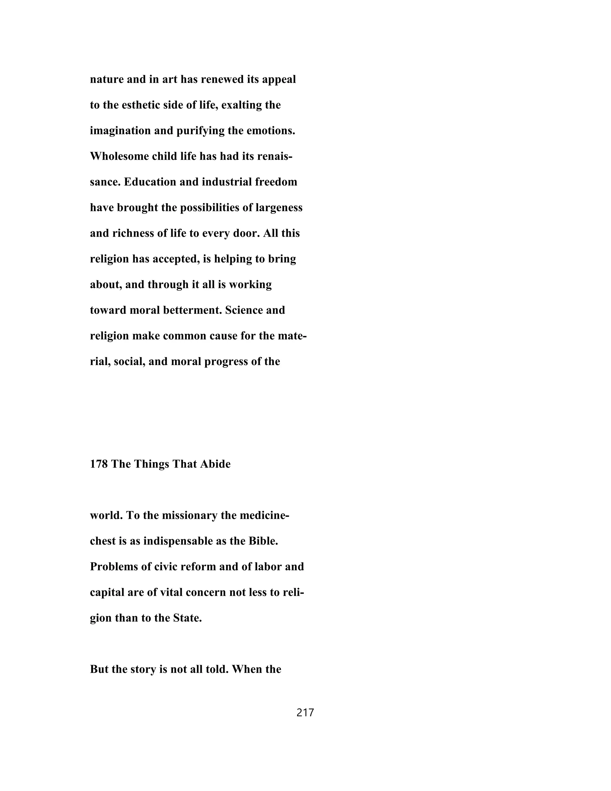nature and in art has renewed its appeal
to the esthetic side of life, exalting the
imagination and purifying the emotions.
Wholesome child life has had its renais-
sance. Education and industrial freedom
have brought the possibilities of largeness
and richness of life to every door. All this
religion has accepted, is helping to bring
about, and through it all is working
toward moral betterment. Science and
religion make common cause for the mate-
rial, social, and moral progress of the
178 The Things That Abide
world. To the missionary the medicine-
chest is as indispensable as the Bible.
Problems of civic reform and of labor and
capital are of vital concern not less to reli-
gion than to the State.
But the story is not all told. When the
217
 