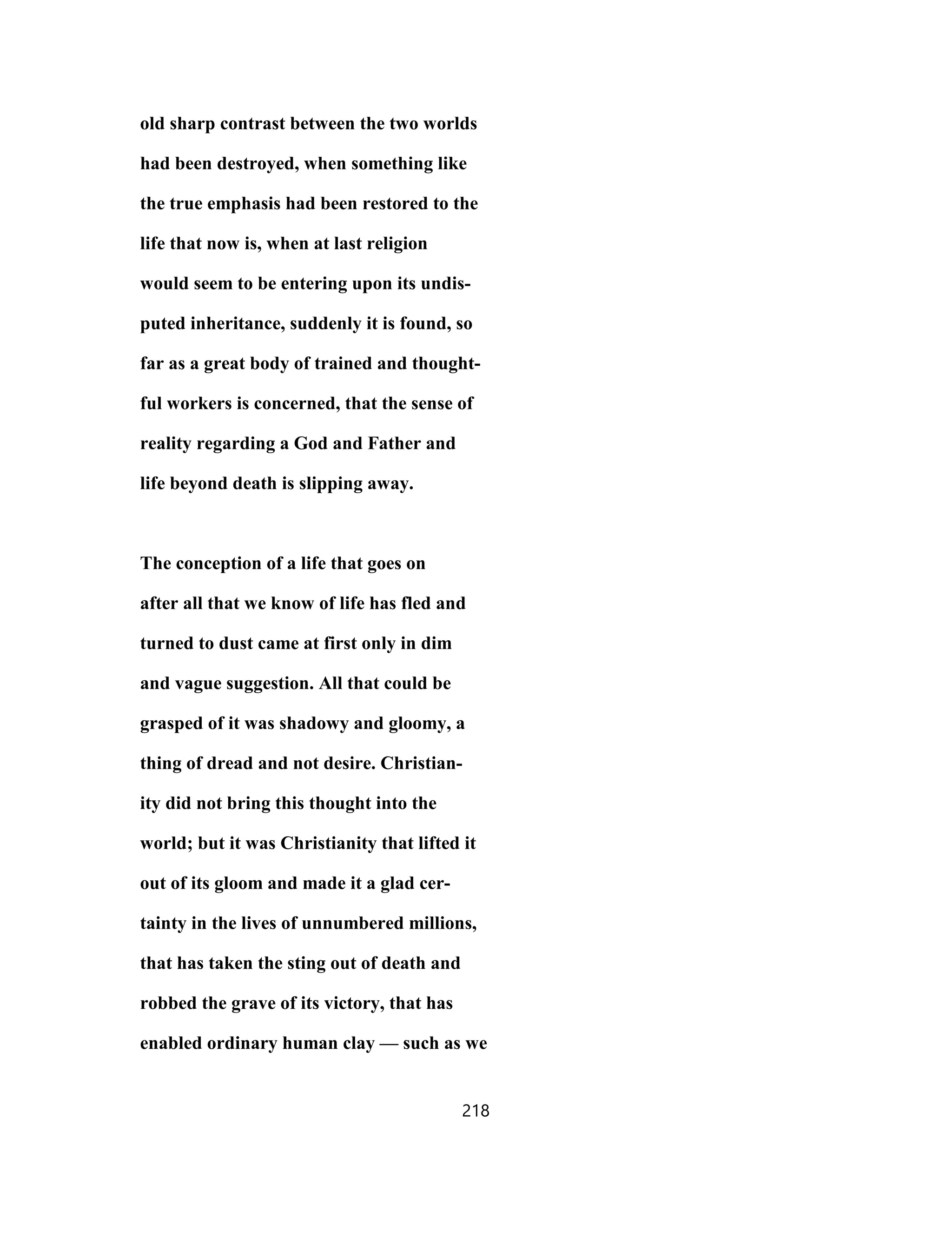 old sharp contrast between the two worlds
had been destroyed, when something like
the true emphasis had been restored to the
life that now is, when at last religion
would seem to be entering upon its undis-
puted inheritance, suddenly it is found, so
far as a great body of trained and thought-
ful workers is concerned, that the sense of
reality regarding a God and Father and
life beyond death is slipping away.
The conception of a life that goes on
after all that we know of life has fled and
turned to dust came at first only in dim
and vague suggestion. All that could be
grasped of it was shadowy and gloomy, a
thing of dread and not desire. Christian-
ity did not bring this thought into the
world; but it was Christianity that lifted it
out of its gloom and made it a glad cer-
tainty in the lives of unnumbered millions,
that has taken the sting out of death and
robbed the grave of its victory, that has
enabled ordinary human clay — such as we
218
 