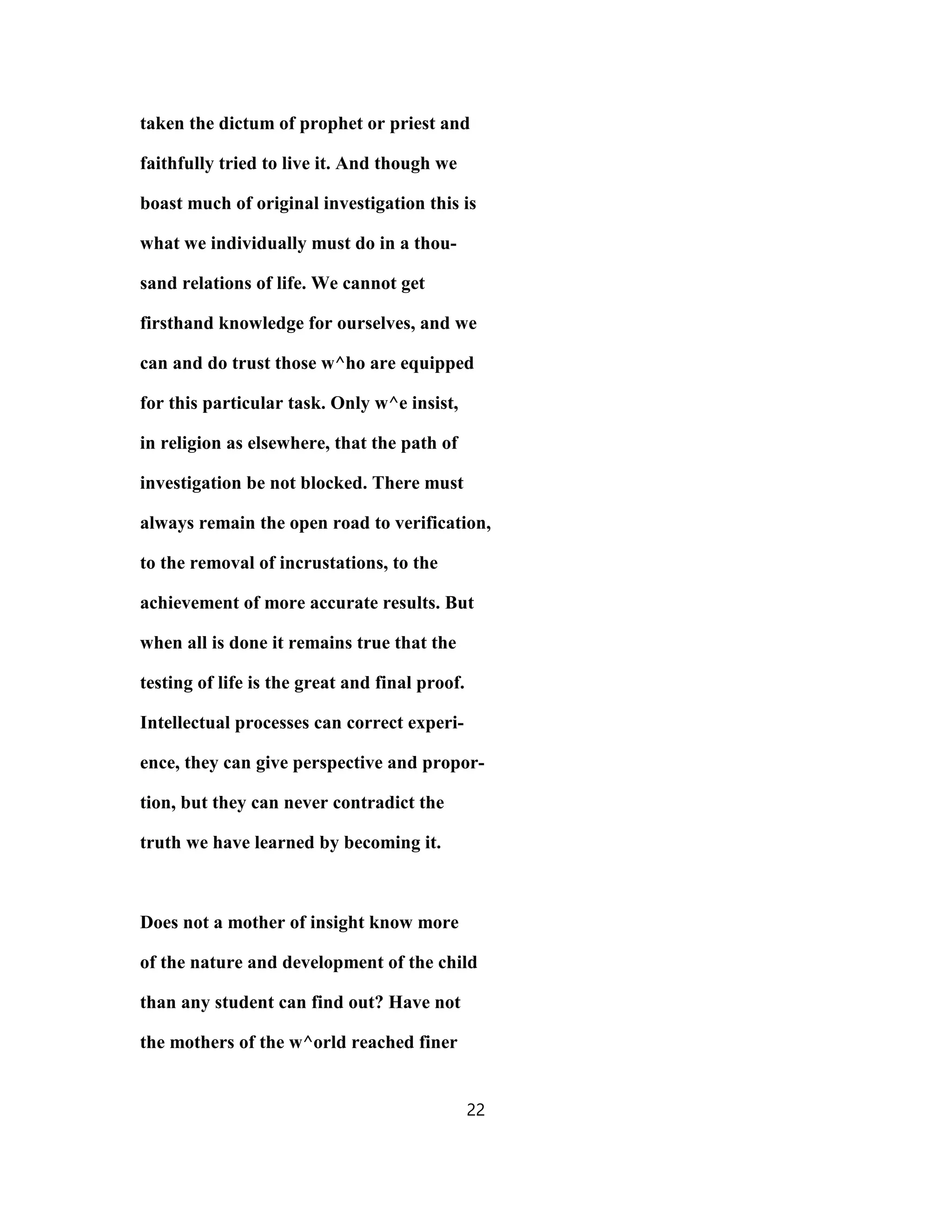 taken the dictum of prophet or priest and
faithfully tried to live it. And though we
boast much of original investigation this is
what we individually must do in a thou-
sand relations of life. We cannot get
firsthand knowledge for ourselves, and we
can and do trust those w^ho are equipped
for this particular task. Only w^e insist,
in religion as elsewhere, that the path of
investigation be not blocked. There must
always remain the open road to verification,
to the removal of incrustations, to the
achievement of more accurate results. But
when all is done it remains true that the
testing of life is the great and final proof.
Intellectual processes can correct experi-
ence, they can give perspective and propor-
tion, but they can never contradict the
truth we have learned by becoming it.
Does not a mother of insight know more
of the nature and development of the child
than any student can find out? Have not
the mothers of the w^orld reached finer
22
 