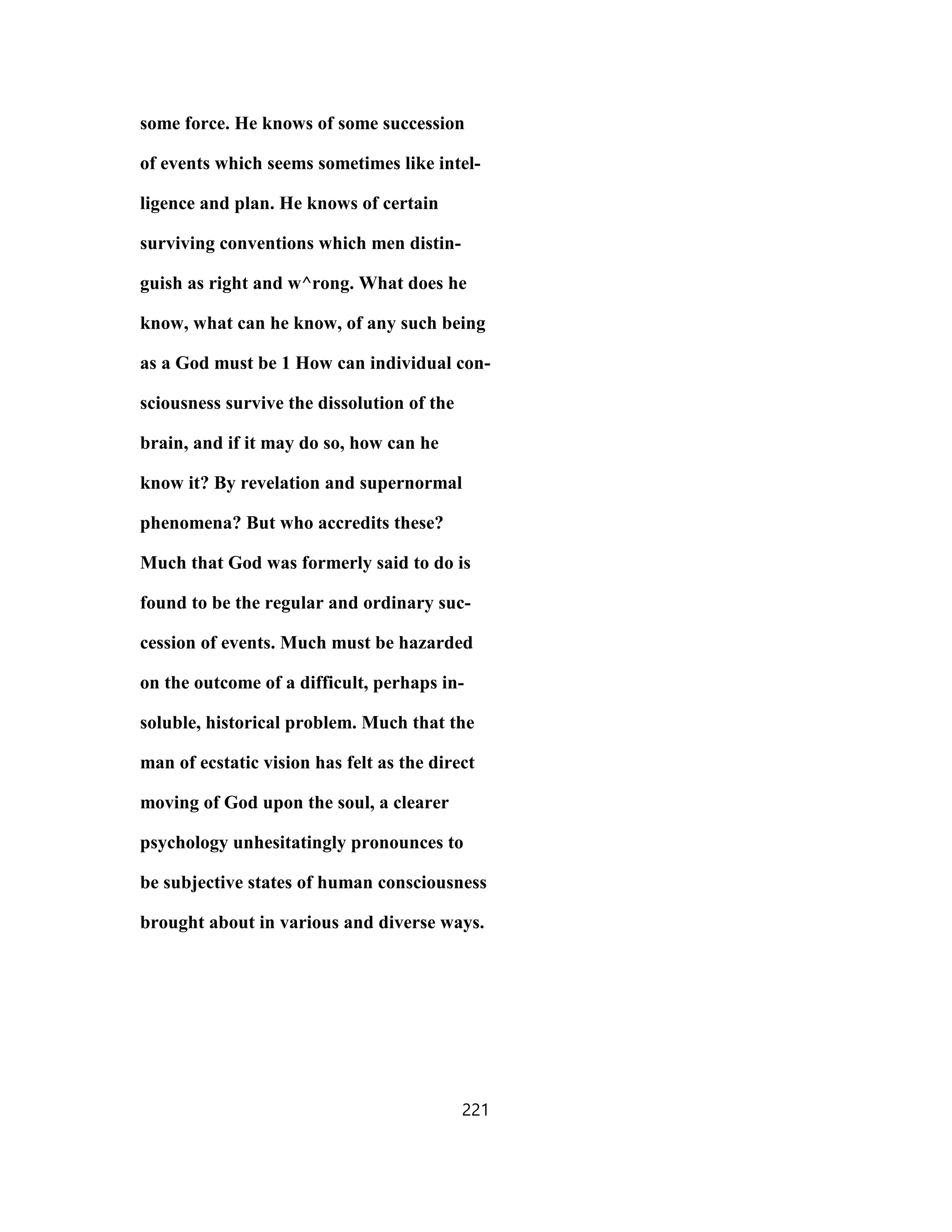 some force. He knows of some succession
of events which seems sometimes like intel-
ligence and plan. He knows of certain
surviving conventions which men distin-
guish as right and w^rong. What does he
know, what can he know, of any such being
as a God must be 1 How can individual con-
sciousness survive the dissolution of the
brain, and if it may do so, how can he
know it? By revelation and supernormal
phenomena? But who accredits these?
Much that God was formerly said to do is
found to be the regular and ordinary suc-
cession of events. Much must be hazarded
on the outcome of a difficult, perhaps in-
soluble, historical problem. Much that the
man of ecstatic vision has felt as the direct
moving of God upon the soul, a clearer
psychology unhesitatingly pronounces to
be subjective states of human consciousness
brought about in various and diverse ways.
221
 