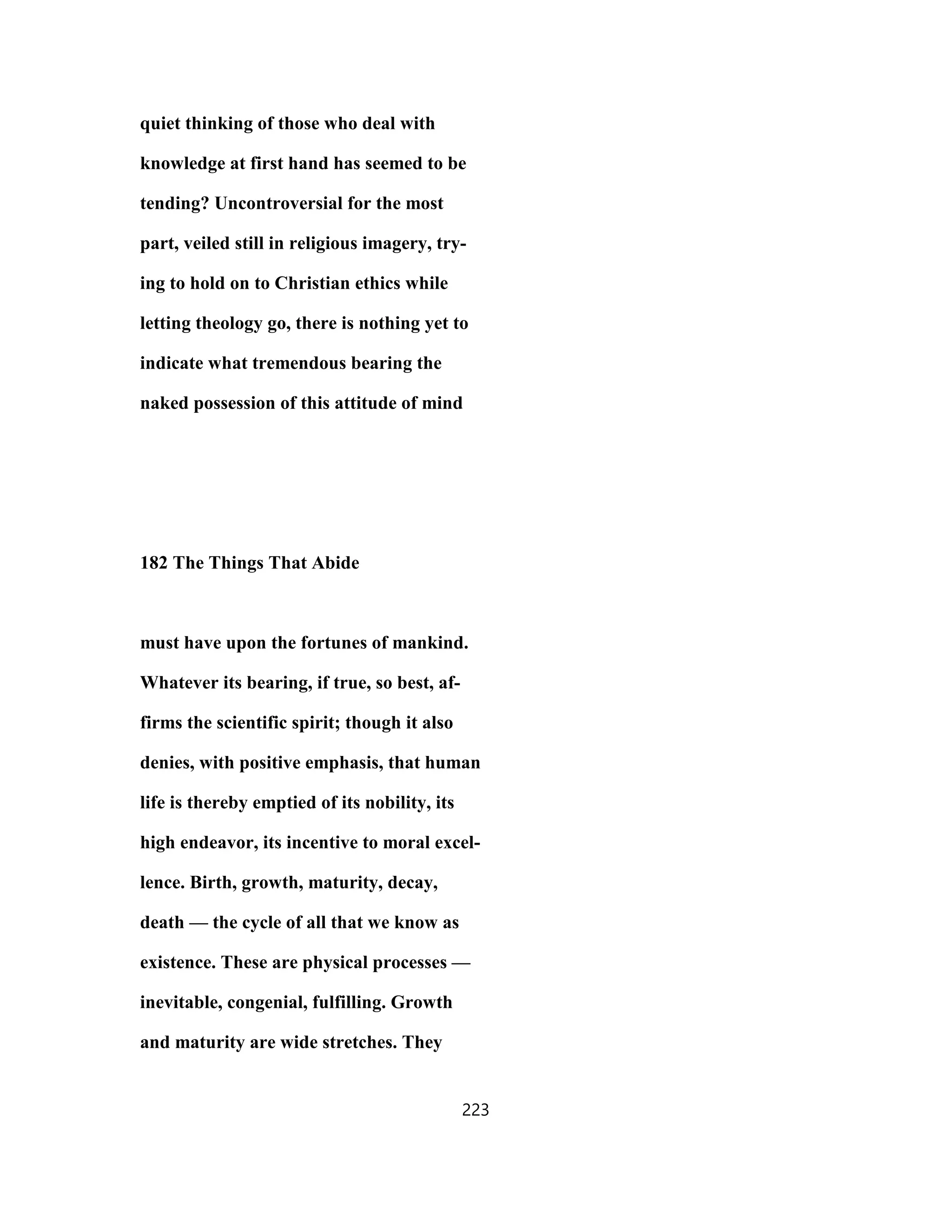quiet thinking of those who deal with
knowledge at first hand has seemed to be
tending? Uncontroversial for the most
part, veiled still in religious imagery, try-
ing to hold on to Christian ethics while
letting theology go, there is nothing yet to
indicate what tremendous bearing the
naked possession of this attitude of mind
182 The Things That Abide
must have upon the fortunes of mankind.
Whatever its bearing, if true, so best, af-
firms the scientific spirit; though it also
denies, with positive emphasis, that human
life is thereby emptied of its nobility, its
high endeavor, its incentive to moral excel-
lence. Birth, growth, maturity, decay,
death — the cycle of all that we know as
existence. These are physical processes —
inevitable, congenial, fulfilling. Growth
and maturity are wide stretches. They
223
 