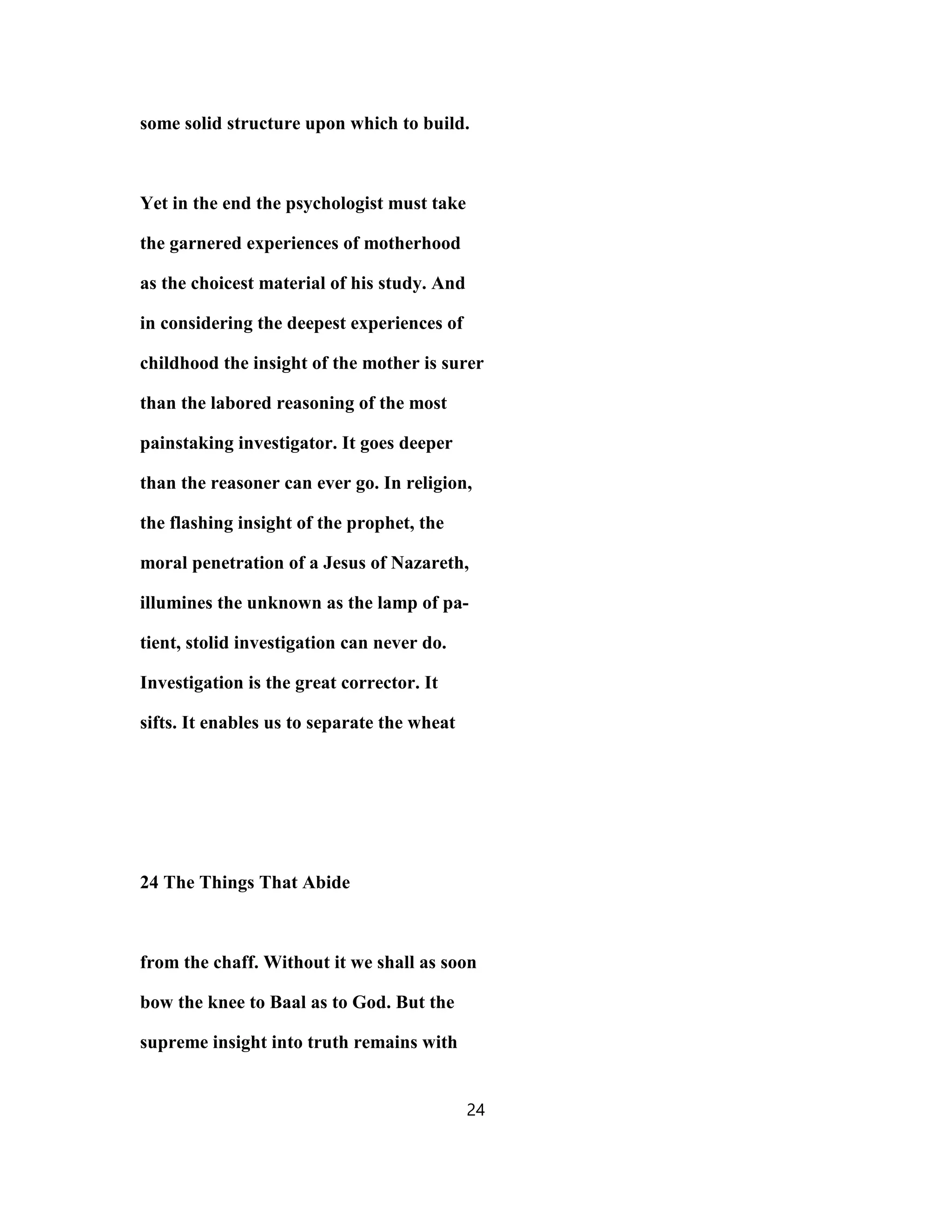 some solid structure upon which to build.
Yet in the end the psychologist must take
the garnered experiences of motherhood
as the choicest material of his study. And
in considering the deepest experiences of
childhood the insight of the mother is surer
than the labored reasoning of the most
painstaking investigator. It goes deeper
than the reasoner can ever go. In religion,
the flashing insight of the prophet, the
moral penetration of a Jesus of Nazareth,
illumines the unknown as the lamp of pa-
tient, stolid investigation can never do.
Investigation is the great corrector. It
sifts. It enables us to separate the wheat
24 The Things That Abide
from the chaff. Without it we shall as soon
bow the knee to Baal as to God. But the
supreme insight into truth remains with
24
 
