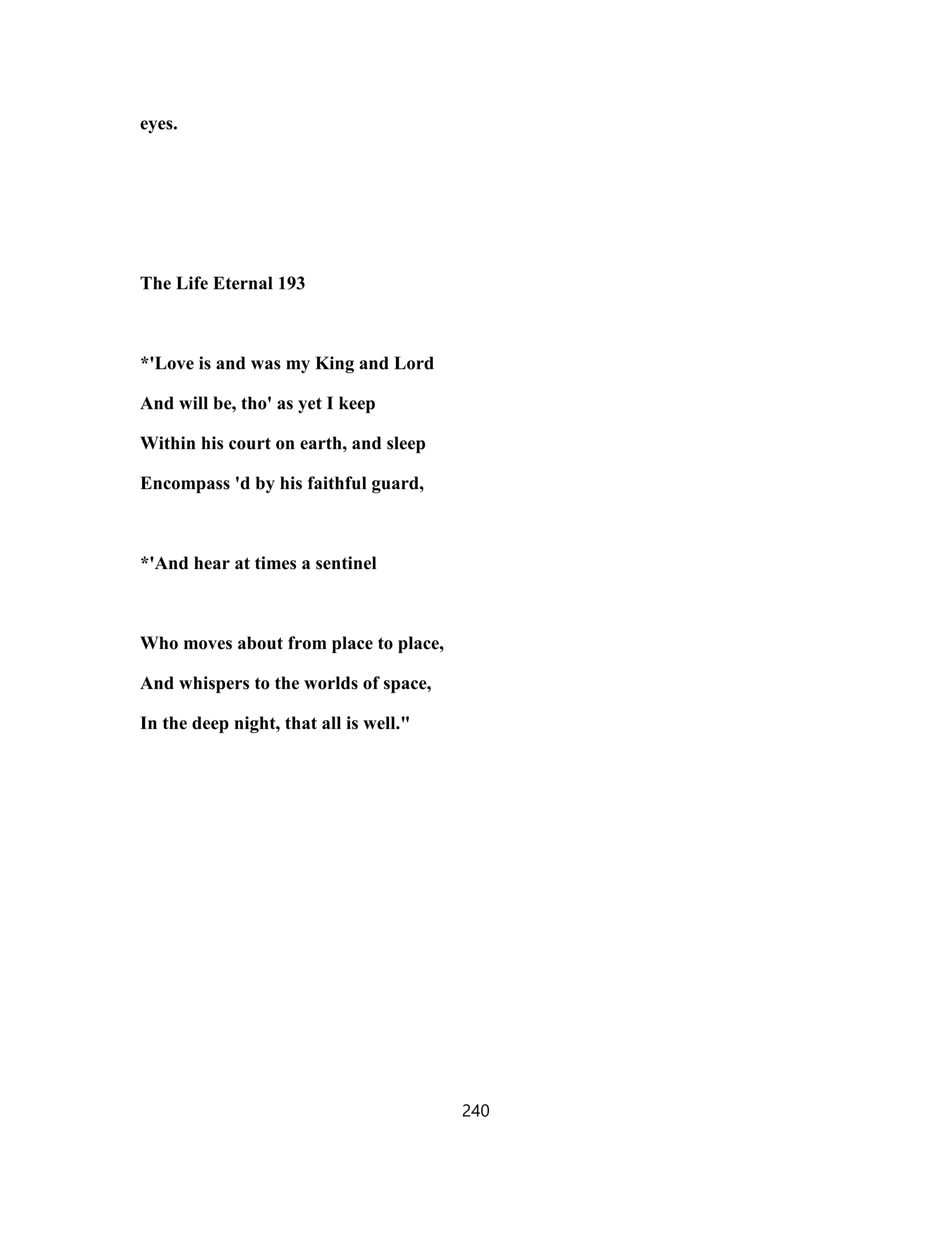eyes.
The Life Eternal 193
*'Love is and was my King and Lord
And will be, tho' as yet I keep
Within his court on earth, and sleep
Encompass 'd by his faithful guard,
*'And hear at times a sentinel
Who moves about from place to place,
And whispers to the worlds of space,
In the deep night, that all is well."
240
 