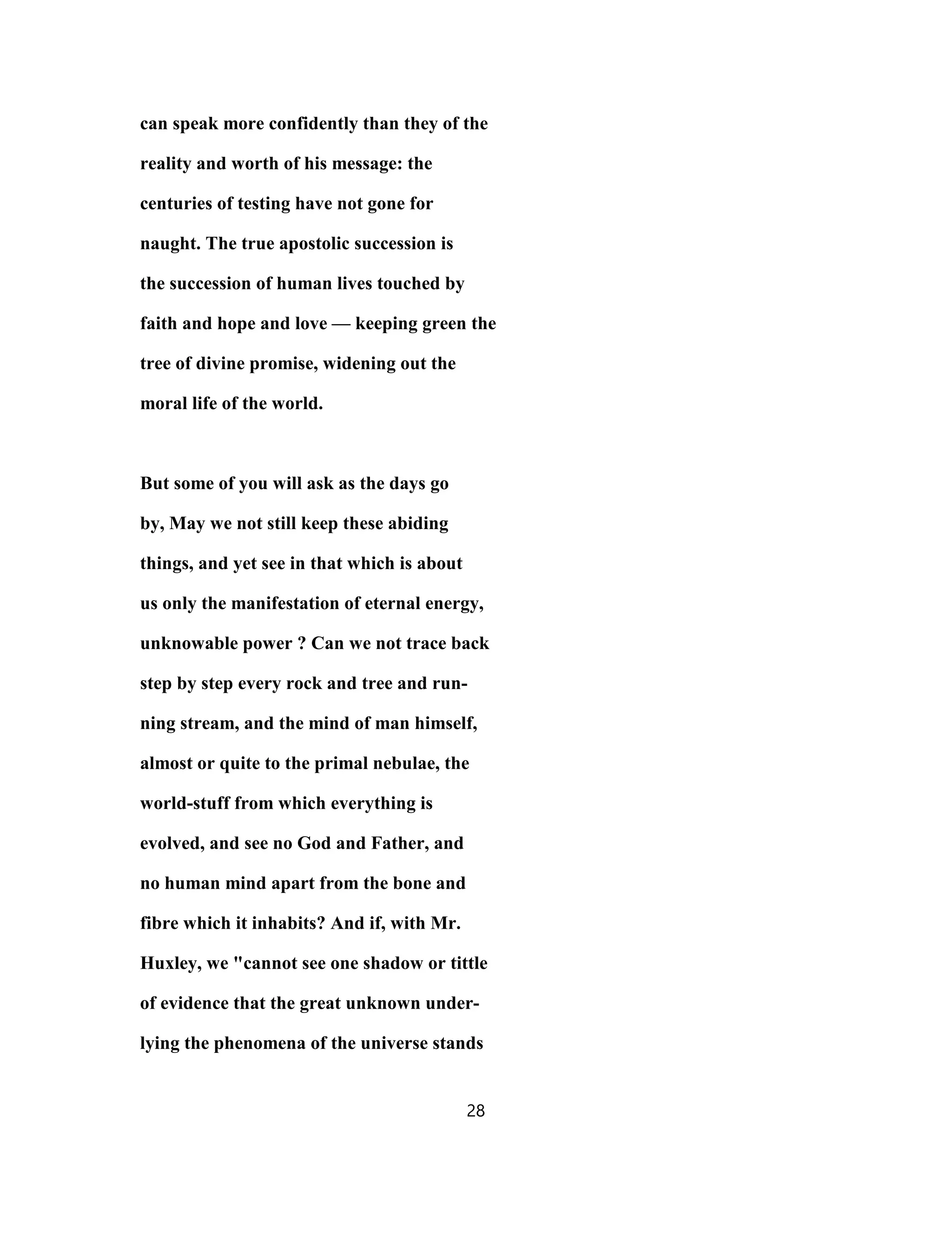 can speak more confidently than they of the
reality and worth of his message: the
centuries of testing have not gone for
naught. The true apostolic succession is
the succession of human lives touched by
faith and hope and love — keeping green the
tree of divine promise, widening out the
moral life of the world.
But some of you will ask as the days go
by, May we not still keep these abiding
things, and yet see in that which is about
us only the manifestation of eternal energy,
unknowable power ? Can we not trace back
step by step every rock and tree and run-
ning stream, and the mind of man himself,
almost or quite to the primal nebulae, the
world-stuff from which everything is
evolved, and see no God and Father, and
no human mind apart from the bone and
fibre which it inhabits? And if, with Mr.
Huxley, we "cannot see one shadow or tittle
of evidence that the great unknown under-
lying the phenomena of the universe stands
28
 