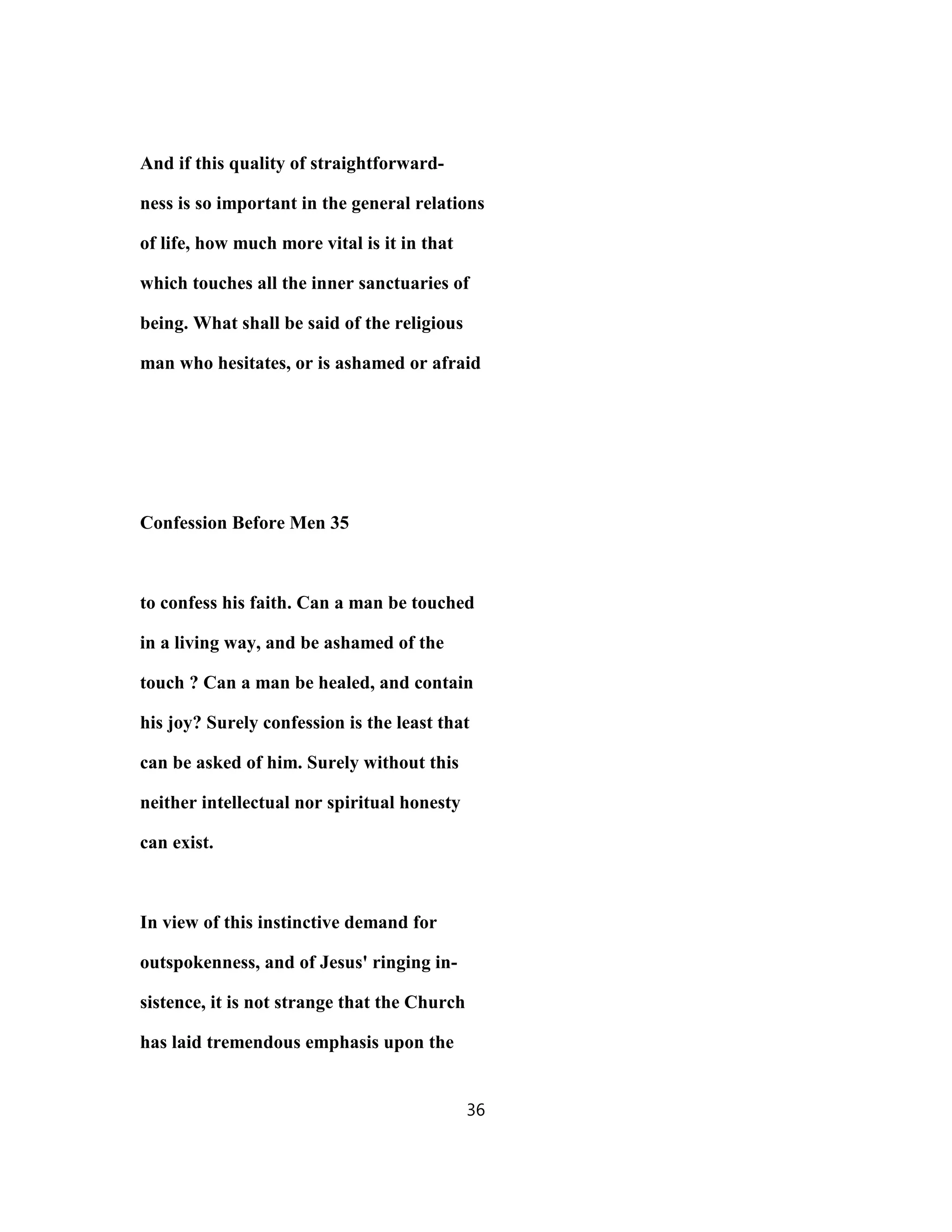 And if this quality of straightforward-
ness is so important in the general relations
of life, how much more vital is it in that
which touches all the inner sanctuaries of
being. What shall be said of the religious
man who hesitates, or is ashamed or afraid
Confession Before Men 35
to confess his faith. Can a man be touched
in a living way, and be ashamed of the
touch ? Can a man be healed, and contain
his joy? Surely confession is the least that
can be asked of him. Surely without this
neither intellectual nor spiritual honesty
can exist.
In view of this instinctive demand for
outspokenness, and of Jesus' ringing in-
sistence, it is not strange that the Church
has laid tremendous emphasis upon the
36
 