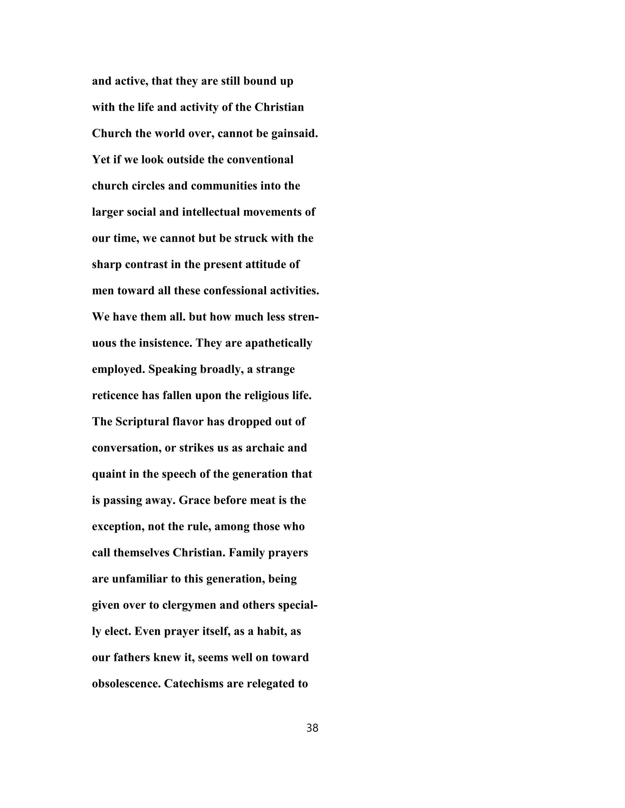 and active, that they are still bound up
with the life and activity of the Christian
Church the world over, cannot be gainsaid.
Yet if we look outside the conventional
church circles and communities into the
larger social and intellectual movements of
our time, we cannot but be struck with the
sharp contrast in the present attitude of
men toward all these confessional activities.
We have them all. but how much less stren-
uous the insistence. They are apathetically
employed. Speaking broadly, a strange
reticence has fallen upon the religious life.
The Scriptural flavor has dropped out of
conversation, or strikes us as archaic and
quaint in the speech of the generation that
is passing away. Grace before meat is the
exception, not the rule, among those who
call themselves Christian. Family prayers
are unfamiliar to this generation, being
given over to clergymen and others special-
ly elect. Even prayer itself, as a habit, as
our fathers knew it, seems well on toward
obsolescence. Catechisms are relegated to
38
 