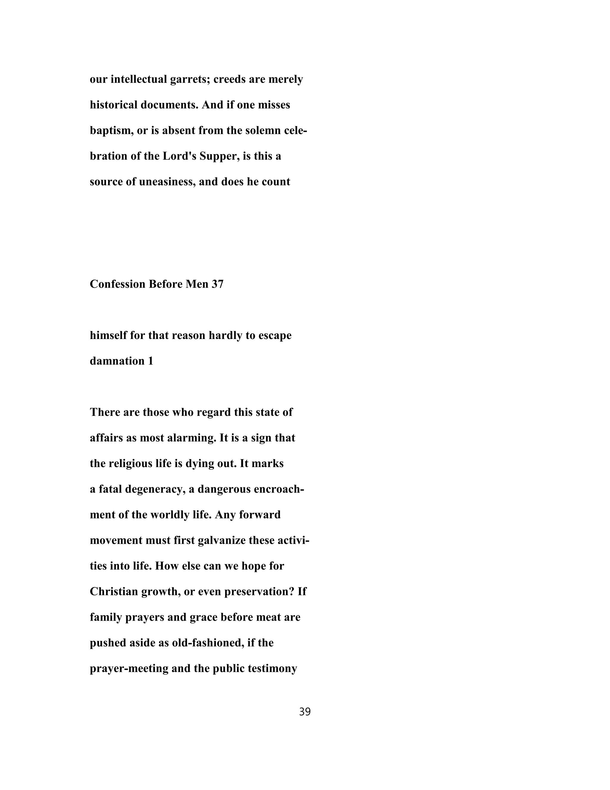 our intellectual garrets; creeds are merely
historical documents. And if one misses
baptism, or is absent from the solemn cele-
bration of the Lord's Supper, is this a
source of uneasiness, and does he count
Confession Before Men 37
himself for that reason hardly to escape
damnation 1
There are those who regard this state of
affairs as most alarming. It is a sign that
the religious life is dying out. It marks
a fatal degeneracy, a dangerous encroach-
ment of the worldly life. Any forward
movement must first galvanize these activi-
ties into life. How else can we hope for
Christian growth, or even preservation? If
family prayers and grace before meat are
pushed aside as old-fashioned, if the
prayer-meeting and the public testimony
39
 