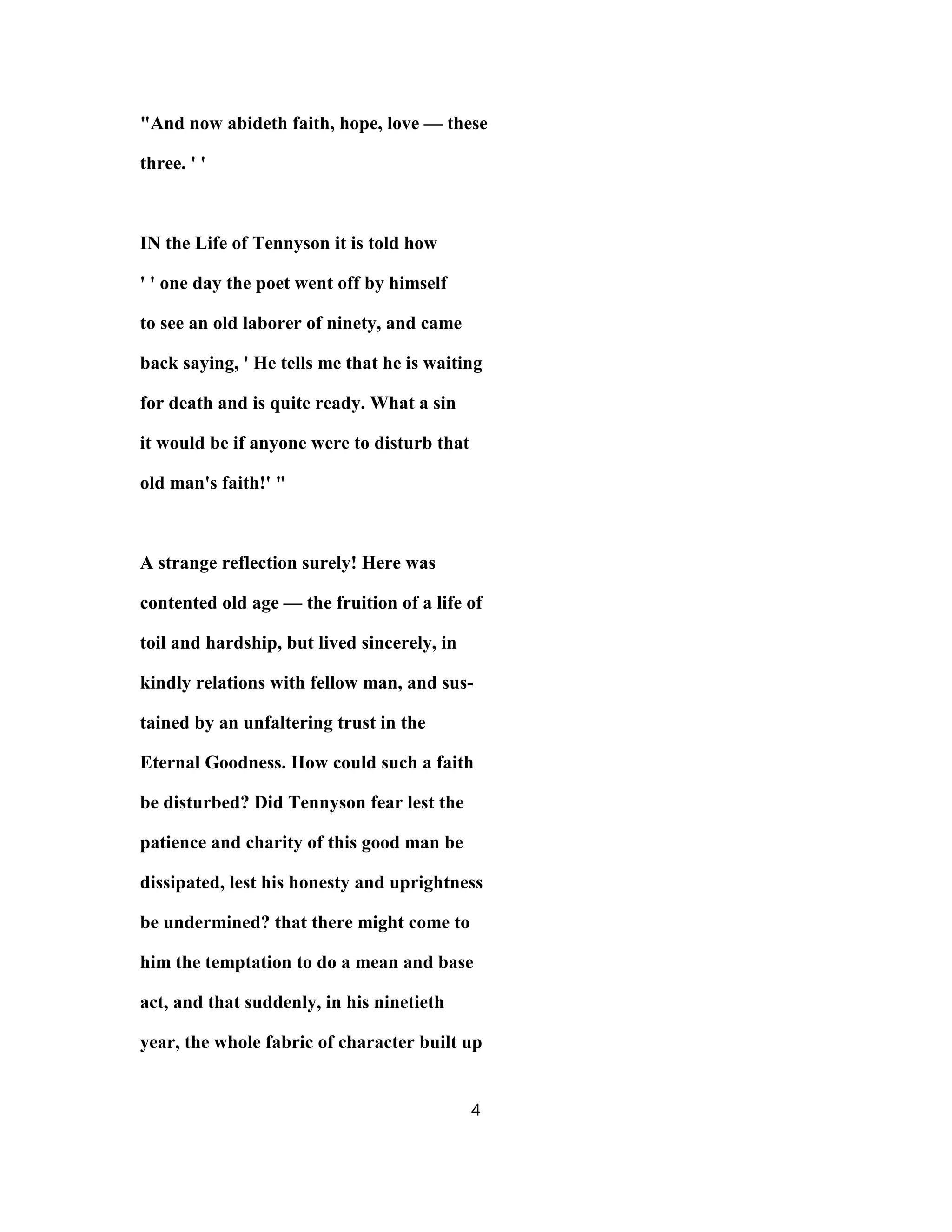 "And now abideth faith, hope, love — these
three. ' '
IN the Life of Tennyson it is told how
' ' one day the poet went off by himself
to see an old laborer of ninety, and came
back saying, ' He tells me that he is waiting
for death and is quite ready. What a sin
it would be if anyone were to disturb that
old man's faith!' "
A strange reflection surely! Here was
contented old age — the fruition of a life of
toil and hardship, but lived sincerely, in
kindly relations with fellow man, and sus-
tained by an unfaltering trust in the
Eternal Goodness. How could such a faith
be disturbed? Did Tennyson fear lest the
patience and charity of this good man be
dissipated, lest his honesty and uprightness
be undermined? that there might come to
him the temptation to do a mean and base
act, and that suddenly, in his ninetieth
year, the whole fabric of character built up
4
 