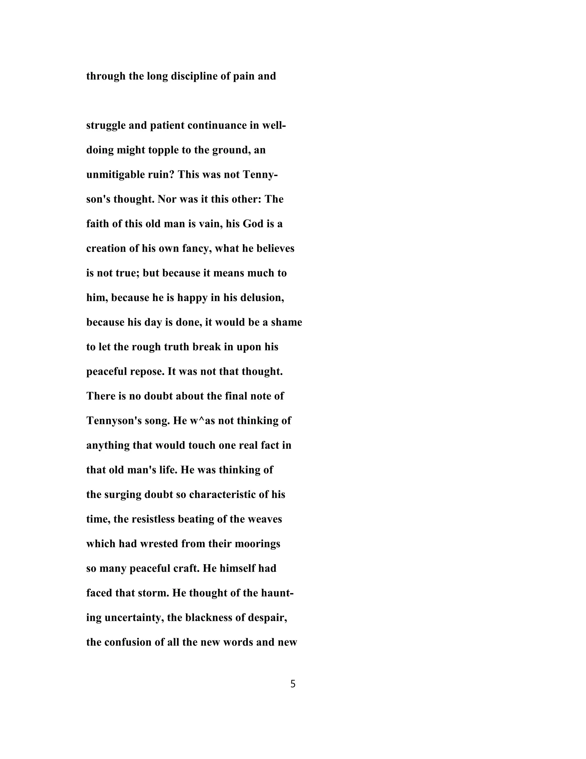through the long discipline of pain and
struggle and patient continuance in well-
doing might topple to the ground, an
unmitigable ruin? This was not Tenny-
son's thought. Nor was it this other: The
faith of this old man is vain, his God is a
creation of his own fancy, what he believes
is not true; but because it means much to
him, because he is happy in his delusion,
because his day is done, it would be a shame
to let the rough truth break in upon his
peaceful repose. It was not that thought.
There is no doubt about the final note of
Tennyson's song. He w^as not thinking of
anything that would touch one real fact in
that old man's life. He was thinking of
the surging doubt so characteristic of his
time, the resistless beating of the weaves
which had wrested from their moorings
so many peaceful craft. He himself had
faced that storm. He thought of the haunt-
ing uncertainty, the blackness of despair,
the confusion of all the new words and new
5
 