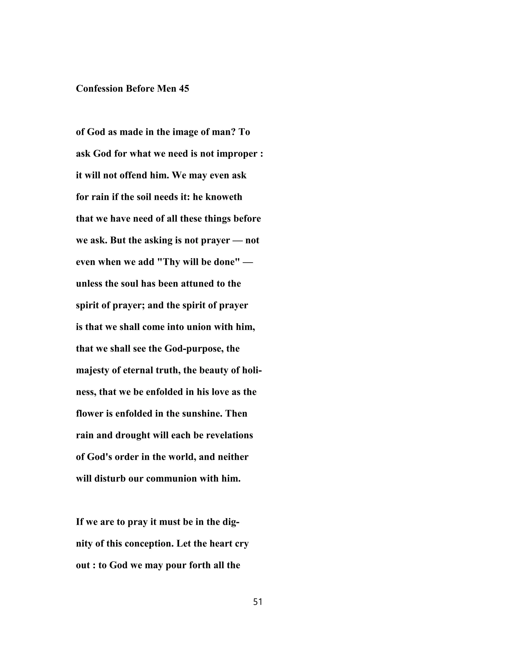 Confession Before Men 45
of God as made in the image of man? To
ask God for what we need is not improper :
it will not offend him. We may even ask
for rain if the soil needs it: he knoweth
that we have need of all these things before
we ask. But the asking is not prayer — not
even when we add "Thy will be done" —
unless the soul has been attuned to the
spirit of prayer; and the spirit of prayer
is that we shall come into union with him,
that we shall see the God-purpose, the
majesty of eternal truth, the beauty of holi-
ness, that we be enfolded in his love as the
flower is enfolded in the sunshine. Then
rain and drought will each be revelations
of God's order in the world, and neither
will disturb our communion with him.
If we are to pray it must be in the dig-
nity of this conception. Let the heart cry
out : to God we may pour forth all the
51
 