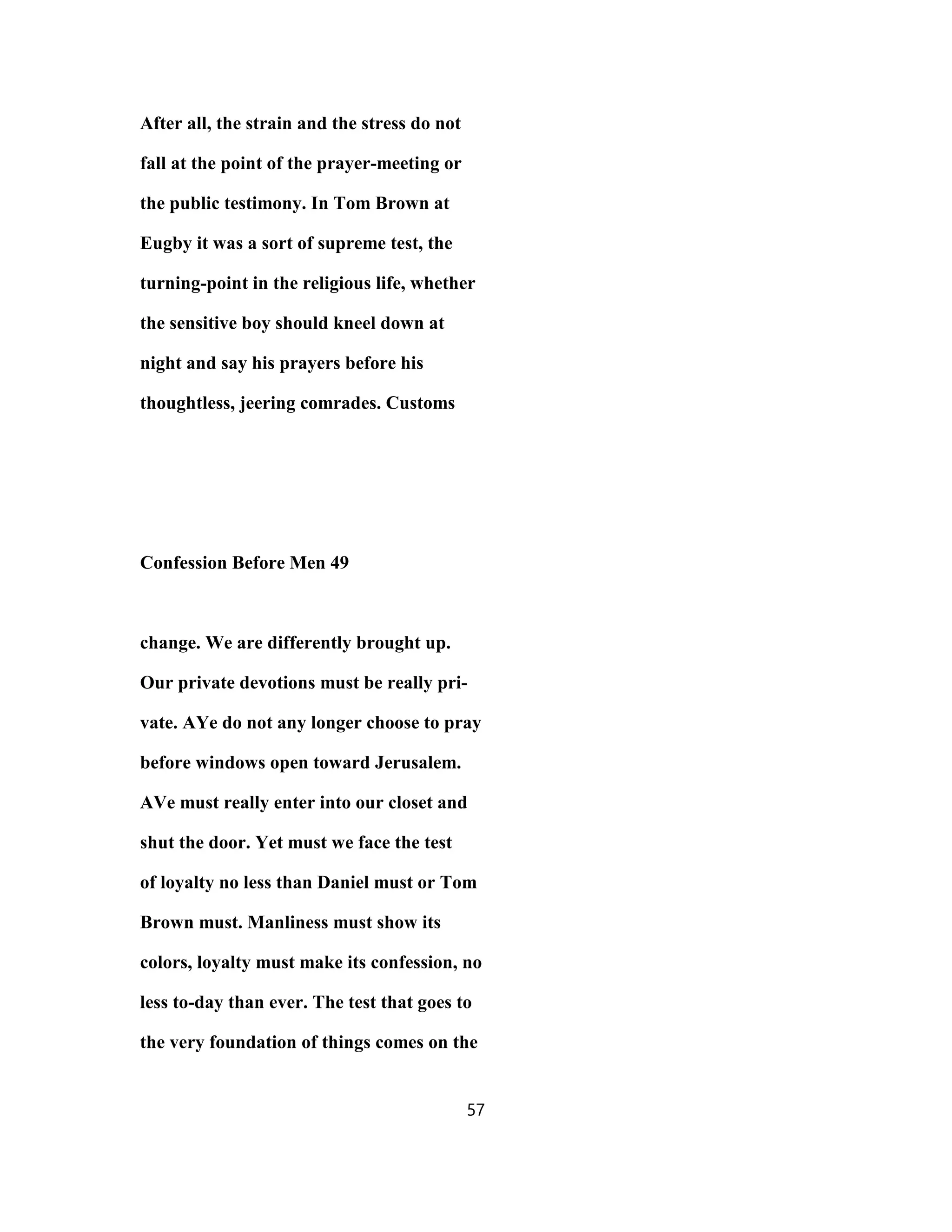 After all, the strain and the stress do not
fall at the point of the prayer-meeting or
the public testimony. In Tom Brown at
Eugby it was a sort of supreme test, the
turning-point in the religious life, whether
the sensitive boy should kneel down at
night and say his prayers before his
thoughtless, jeering comrades. Customs
Confession Before Men 49
change. We are differently brought up.
Our private devotions must be really pri-
vate. AYe do not any longer choose to pray
before windows open toward Jerusalem.
AVe must really enter into our closet and
shut the door. Yet must we face the test
of loyalty no less than Daniel must or Tom
Brown must. Manliness must show its
colors, loyalty must make its confession, no
less to-day than ever. The test that goes to
the very foundation of things comes on the
57
 