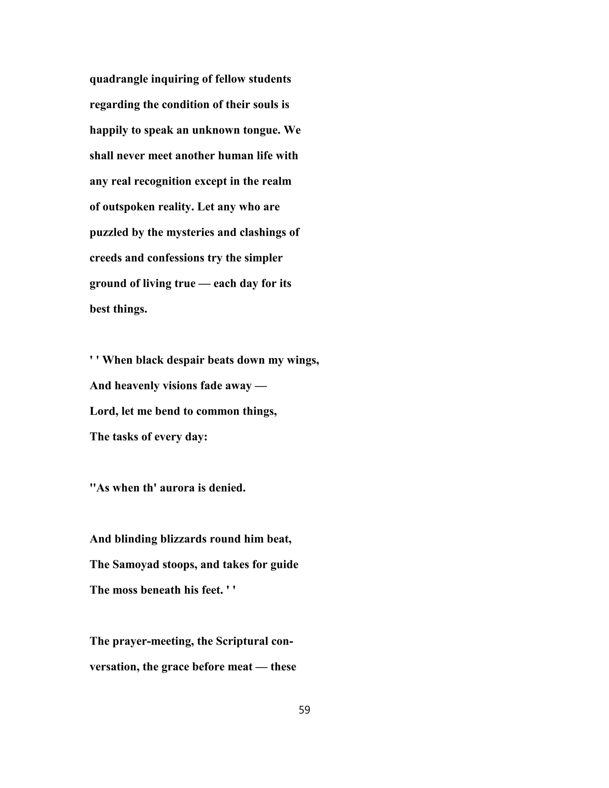 quadrangle inquiring of fellow students
regarding the condition of their souls is
happily to speak an unknown tongue. We
shall never meet another human life with
any real recognition except in the realm
of outspoken reality. Let any who are
puzzled by the mysteries and clashings of
creeds and confessions try the simpler
ground of living true — each day for its
best things.
' ' When black despair beats down my wings,
And heavenly visions fade away —
Lord, let me bend to common things,
The tasks of every day:
''As when th' aurora is denied.
And blinding blizzards round him beat,
The Samoyad stoops, and takes for guide
The moss beneath his feet. ' '
The prayer-meeting, the Scriptural con-
versation, the grace before meat — these
59
 