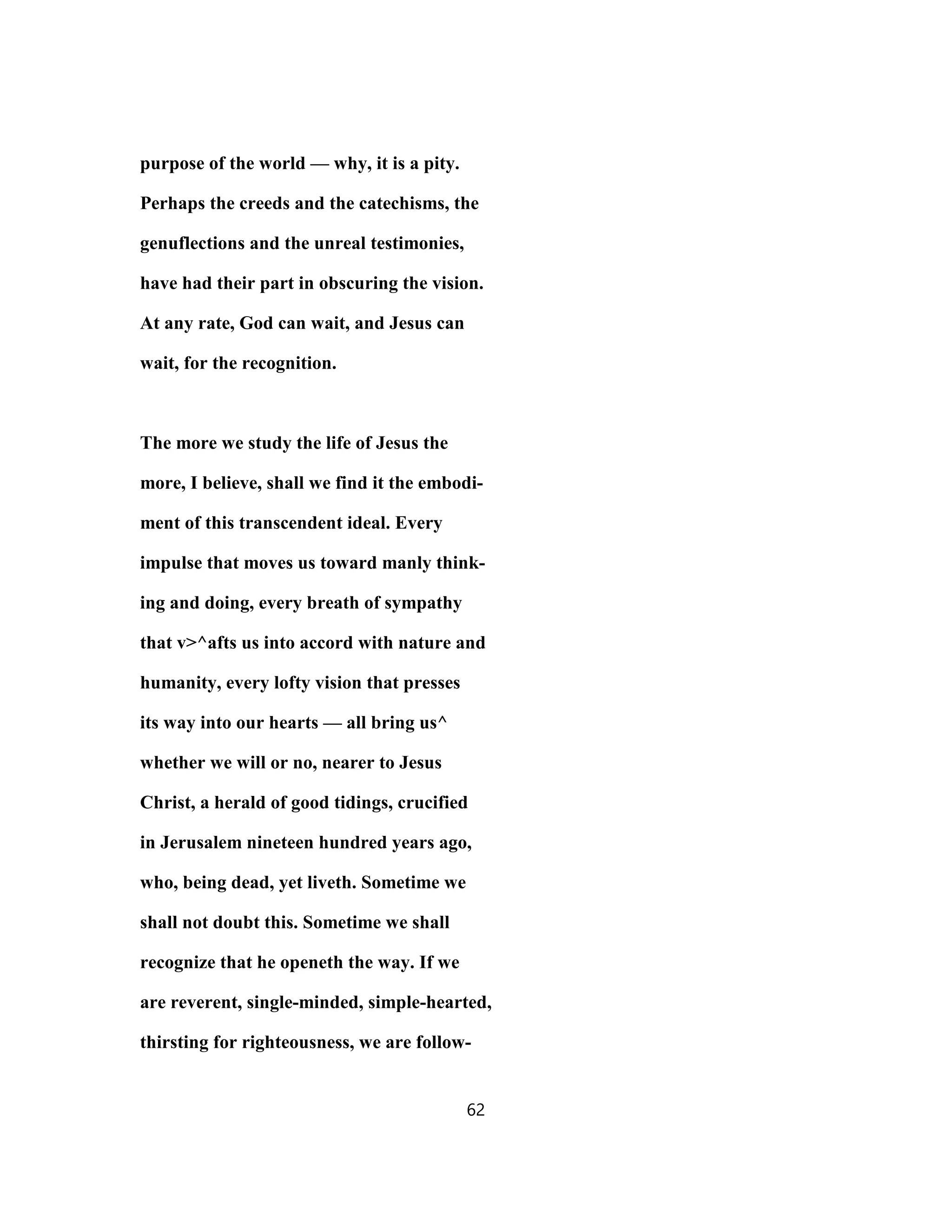purpose of the world — why, it is a pity.
Perhaps the creeds and the catechisms, the
genuflections and the unreal testimonies,
have had their part in obscuring the vision.
At any rate, God can wait, and Jesus can
wait, for the recognition.
The more we study the life of Jesus the
more, I believe, shall we find it the embodi-
ment of this transcendent ideal. Every
impulse that moves us toward manly think-
ing and doing, every breath of sympathy
that v>^afts us into accord with nature and
humanity, every lofty vision that presses
its way into our hearts — all bring us^
whether we will or no, nearer to Jesus
Christ, a herald of good tidings, crucified
in Jerusalem nineteen hundred years ago,
who, being dead, yet liveth. Sometime we
shall not doubt this. Sometime we shall
recognize that he openeth the way. If we
are reverent, single-minded, simple-hearted,
thirsting for righteousness, we are follow-
62
 