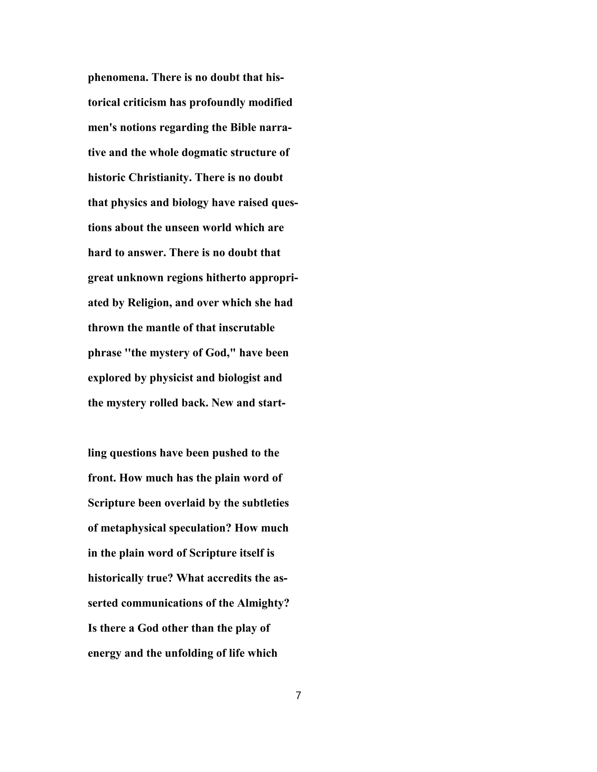 phenomena. There is no doubt that his-
torical criticism has profoundly modified
men's notions regarding the Bible narra-
tive and the whole dogmatic structure of
historic Christianity. There is no doubt
that physics and biology have raised ques-
tions about the unseen world which are
hard to answer. There is no doubt that
great unknown regions hitherto appropri-
ated by Religion, and over which she had
thrown the mantle of that inscrutable
phrase ''the mystery of God," have been
explored by physicist and biologist and
the mystery rolled back. New and start-
ling questions have been pushed to the
front. How much has the plain word of
Scripture been overlaid by the subtleties
of metaphysical speculation? How much
in the plain word of Scripture itself is
historically true? What accredits the as-
serted communications of the Almighty?
Is there a God other than the play of
energy and the unfolding of life which
7
 