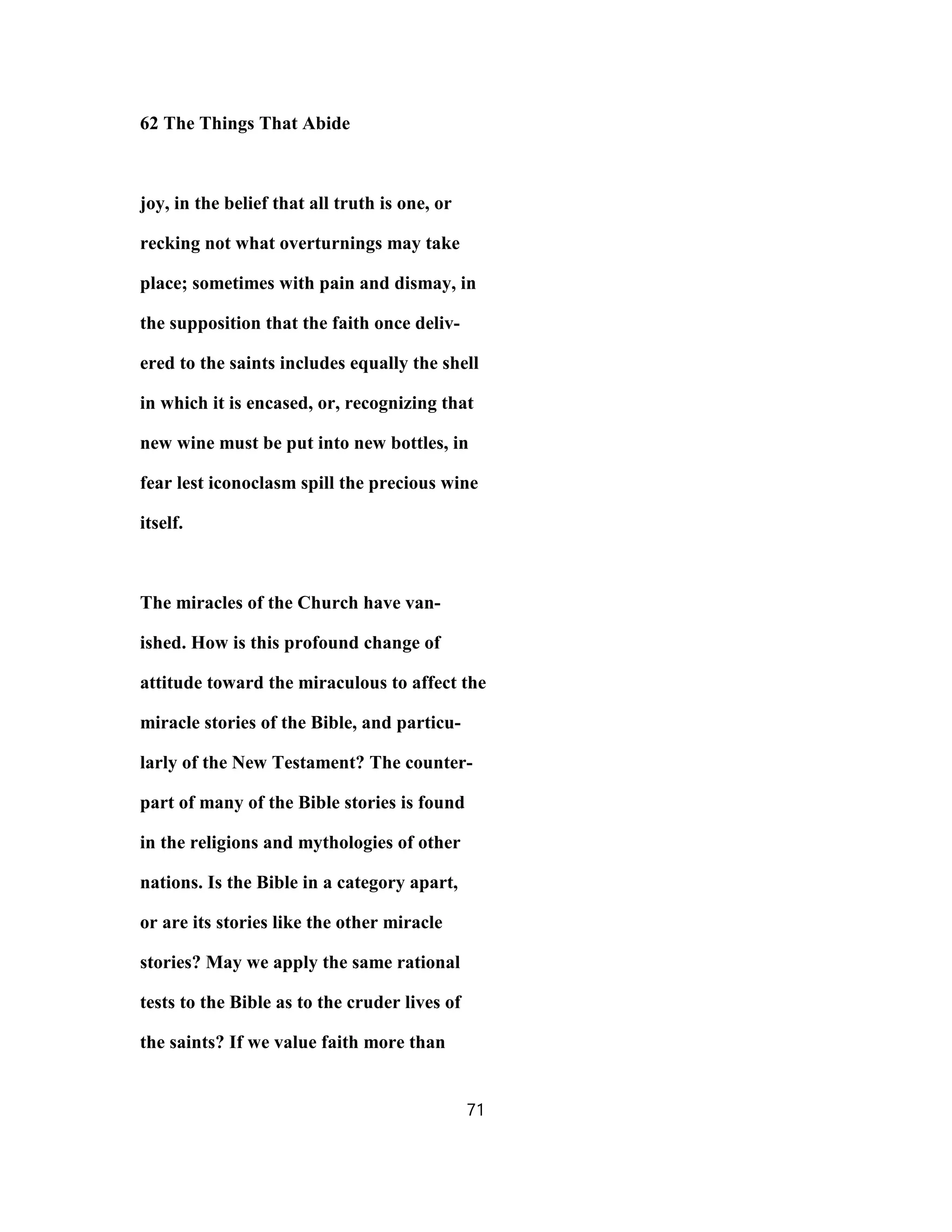 62 The Things That Abide
joy, in the belief that all truth is one, or
recking not what overturnings may take
place; sometimes with pain and dismay, in
the supposition that the faith once deliv-
ered to the saints includes equally the shell
in which it is encased, or, recognizing that
new wine must be put into new bottles, in
fear lest iconoclasm spill the precious wine
itself.
The miracles of the Church have van-
ished. How is this profound change of
attitude toward the miraculous to affect the
miracle stories of the Bible, and particu-
larly of the New Testament? The counter-
part of many of the Bible stories is found
in the religions and mythologies of other
nations. Is the Bible in a category apart,
or are its stories like the other miracle
stories? May we apply the same rational
tests to the Bible as to the cruder lives of
the saints? If we value faith more than
71
 