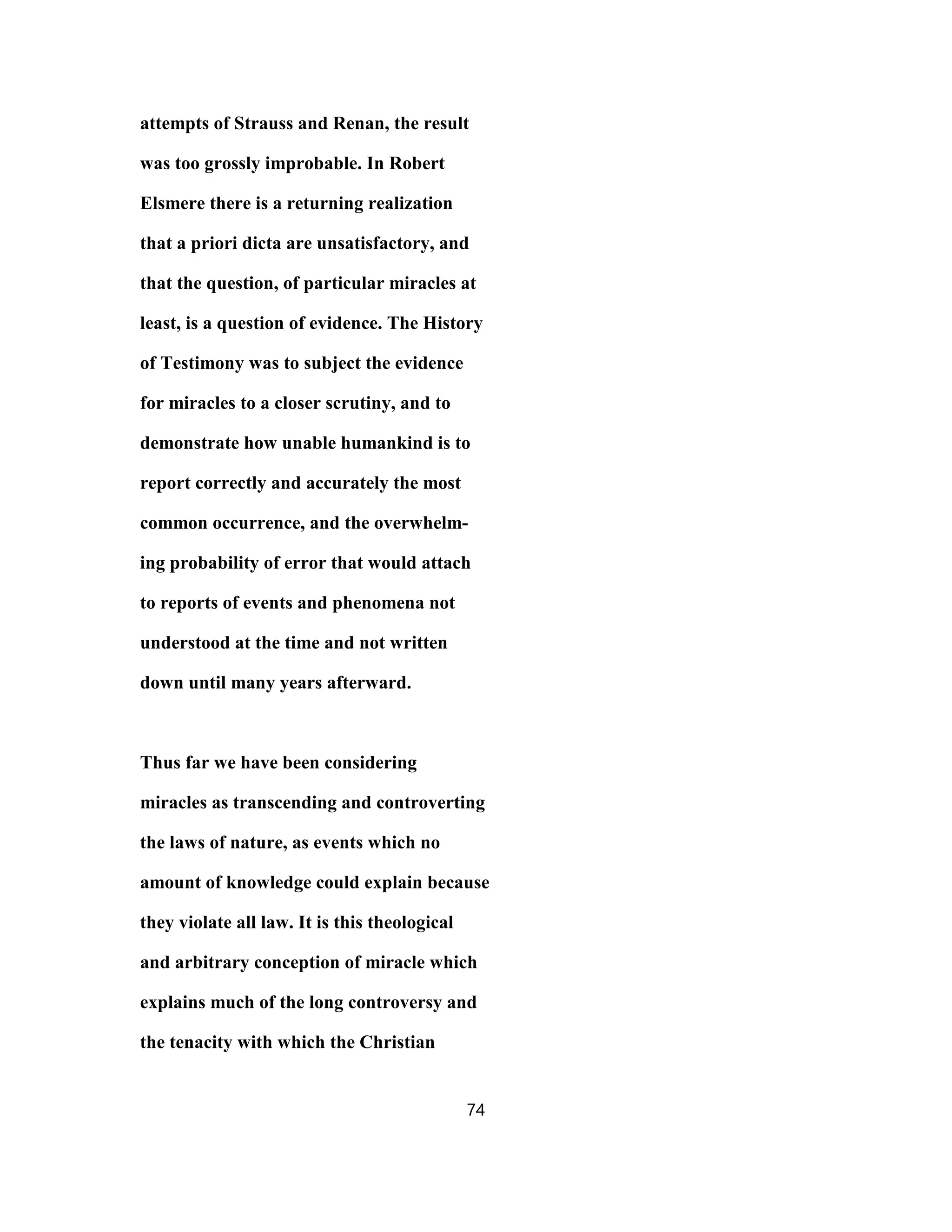 attempts of Strauss and Renan, the result
was too grossly improbable. In Robert
Elsmere there is a returning realization
that a priori dicta are unsatisfactory, and
that the question, of particular miracles at
least, is a question of evidence. The History
of Testimony was to subject the evidence
for miracles to a closer scrutiny, and to
demonstrate how unable humankind is to
report correctly and accurately the most
common occurrence, and the overwhelm-
ing probability of error that would attach
to reports of events and phenomena not
understood at the time and not written
down until many years afterward.
Thus far we have been considering
miracles as transcending and controverting
the laws of nature, as events which no
amount of knowledge could explain because
they violate all law. It is this theological
and arbitrary conception of miracle which
explains much of the long controversy and
the tenacity with which the Christian
74
 