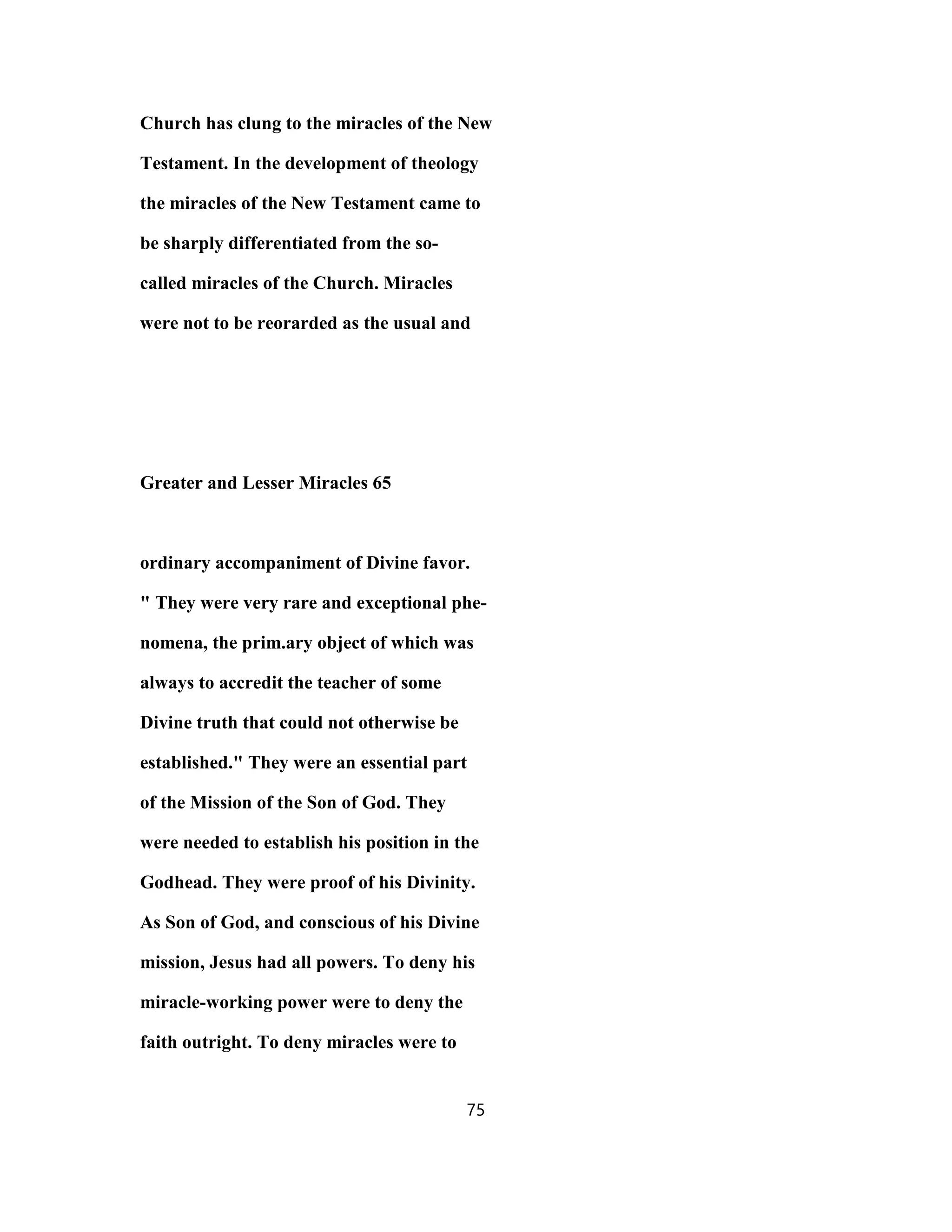 Church has clung to the miracles of the New
Testament. In the development of theology
the miracles of the New Testament came to
be sharply differentiated from the so-
called miracles of the Church. Miracles
were not to be reorarded as the usual and
Greater and Lesser Miracles 65
ordinary accompaniment of Divine favor.
" They were very rare and exceptional phe-
nomena, the prim.ary object of which was
always to accredit the teacher of some
Divine truth that could not otherwise be
established." They were an essential part
of the Mission of the Son of God. They
were needed to establish his position in the
Godhead. They were proof of his Divinity.
As Son of God, and conscious of his Divine
mission, Jesus had all powers. To deny his
miracle-working power were to deny the
faith outright. To deny miracles were to
75
 
