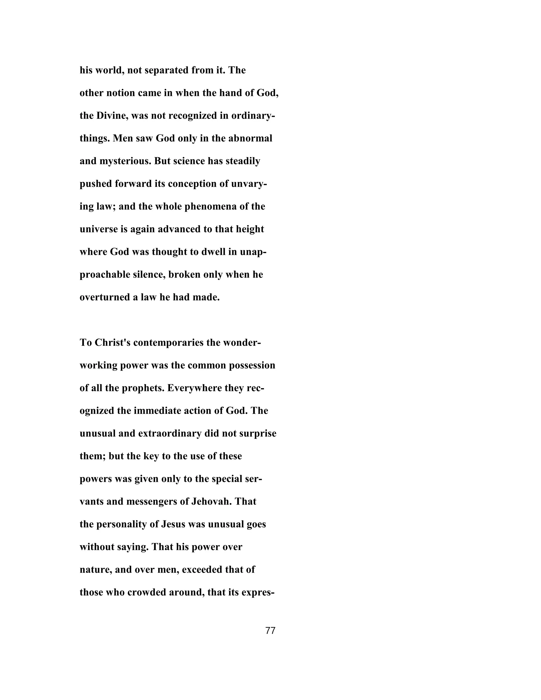 his world, not separated from it. The
other notion came in when the hand of God,
the Divine, was not recognized in ordinary-
things. Men saw God only in the abnormal
and mysterious. But science has steadily
pushed forward its conception of unvary-
ing law; and the whole phenomena of the
universe is again advanced to that height
where God was thought to dwell in unap-
proachable silence, broken only when he
overturned a law he had made.
To Christ's contemporaries the wonder-
working power was the common possession
of all the prophets. Everywhere they rec-
ognized the immediate action of God. The
unusual and extraordinary did not surprise
them; but the key to the use of these
powers was given only to the special ser-
vants and messengers of Jehovah. That
the personality of Jesus was unusual goes
without saying. That his power over
nature, and over men, exceeded that of
those who crowded around, that its expres-
77
 