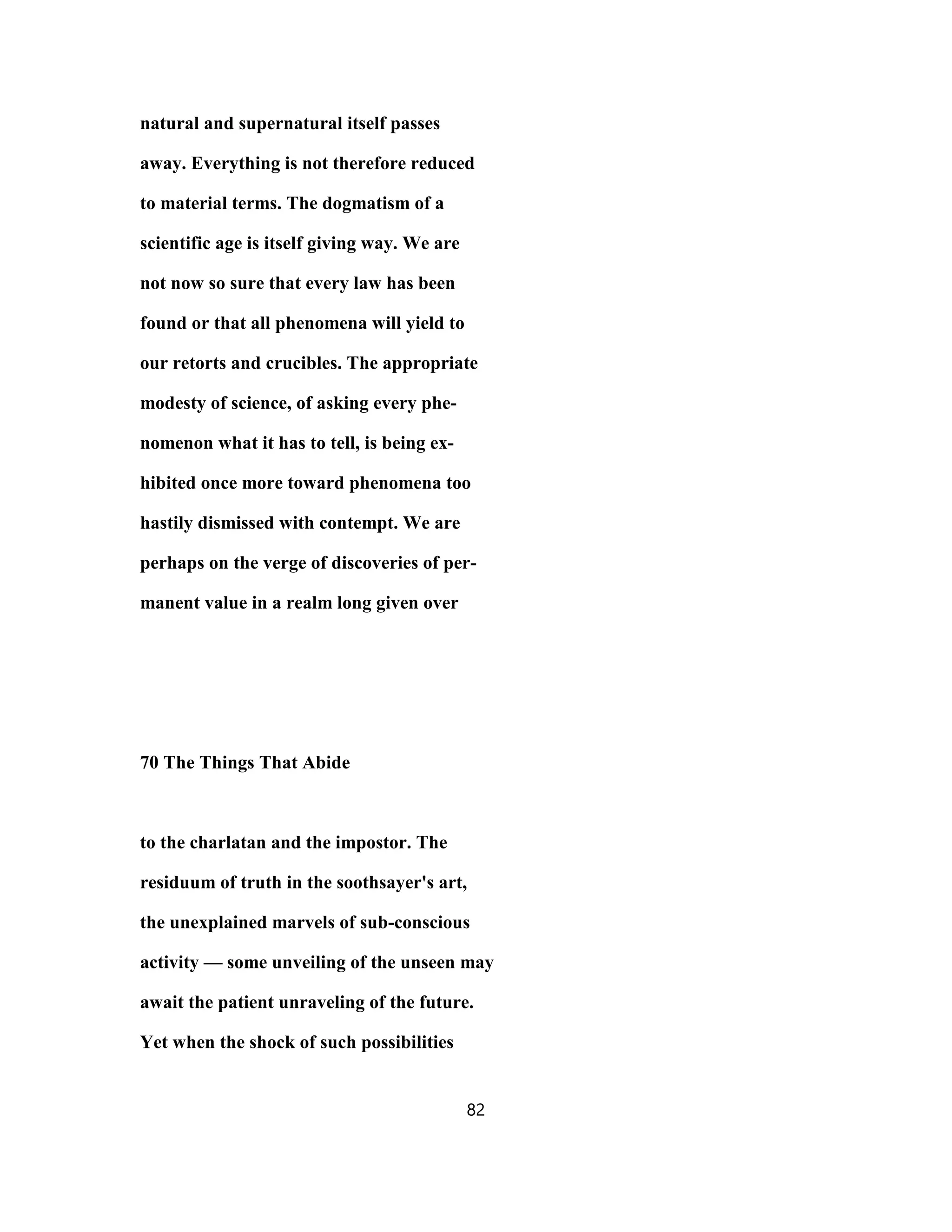 natural and supernatural itself passes
away. Everything is not therefore reduced
to material terms. The dogmatism of a
scientific age is itself giving way. We are
not now so sure that every law has been
found or that all phenomena will yield to
our retorts and crucibles. The appropriate
modesty of science, of asking every phe-
nomenon what it has to tell, is being ex-
hibited once more toward phenomena too
hastily dismissed with contempt. We are
perhaps on the verge of discoveries of per-
manent value in a realm long given over
70 The Things That Abide
to the charlatan and the impostor. The
residuum of truth in the soothsayer's art,
the unexplained marvels of sub-conscious
activity — some unveiling of the unseen may
await the patient unraveling of the future.
Yet when the shock of such possibilities
82
 