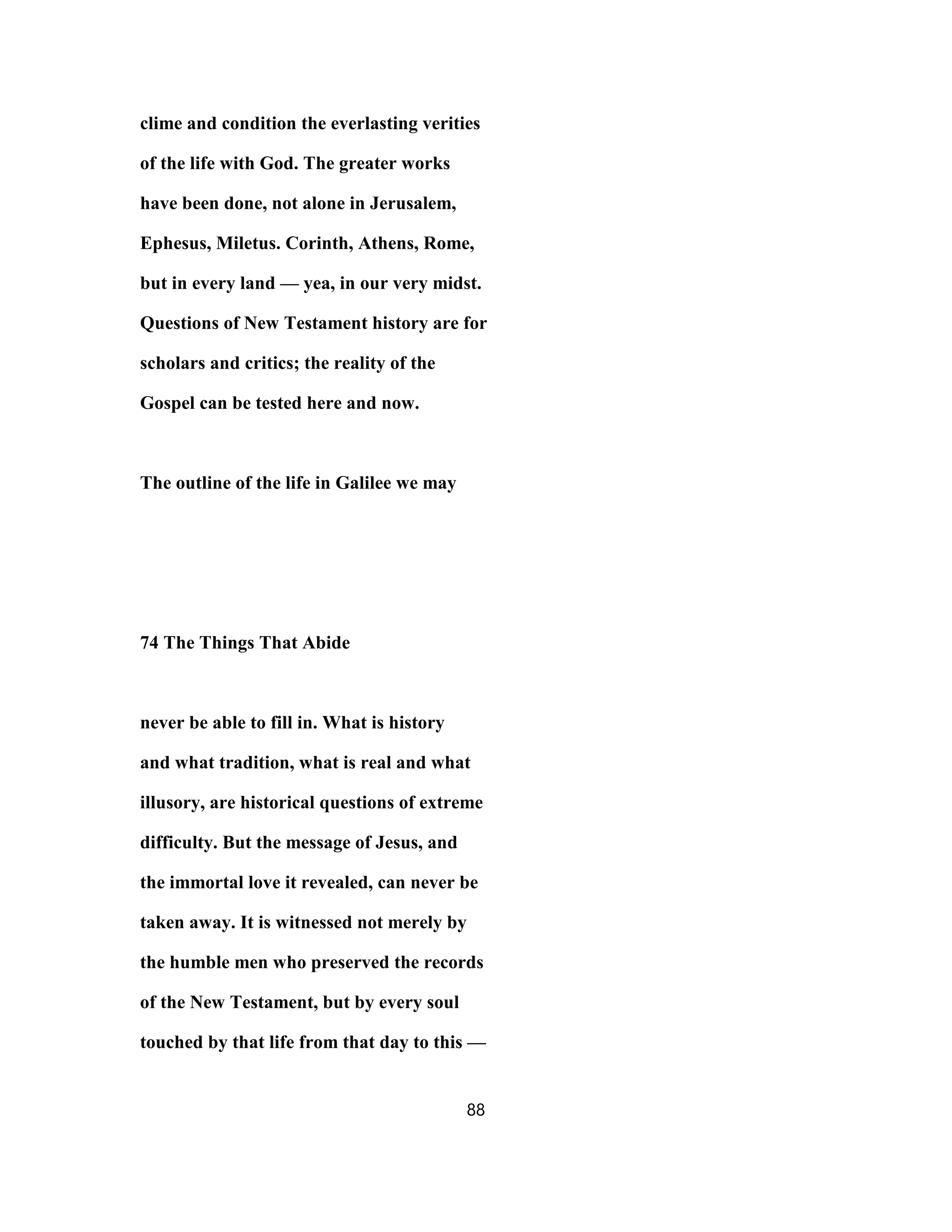 clime and condition the everlasting verities
of the life with God. The greater works
have been done, not alone in Jerusalem,
Ephesus, Miletus. Corinth, Athens, Rome,
but in every land — yea, in our very midst.
Questions of New Testament history are for
scholars and critics; the reality of the
Gospel can be tested here and now.
The outline of the life in Galilee we may
74 The Things That Abide
never be able to fill in. What is history
and what tradition, what is real and what
illusory, are historical questions of extreme
difficulty. But the message of Jesus, and
the immortal love it revealed, can never be
taken away. It is witnessed not merely by
the humble men who preserved the records
of the New Testament, but by every soul
touched by that life from that day to this —
88
 