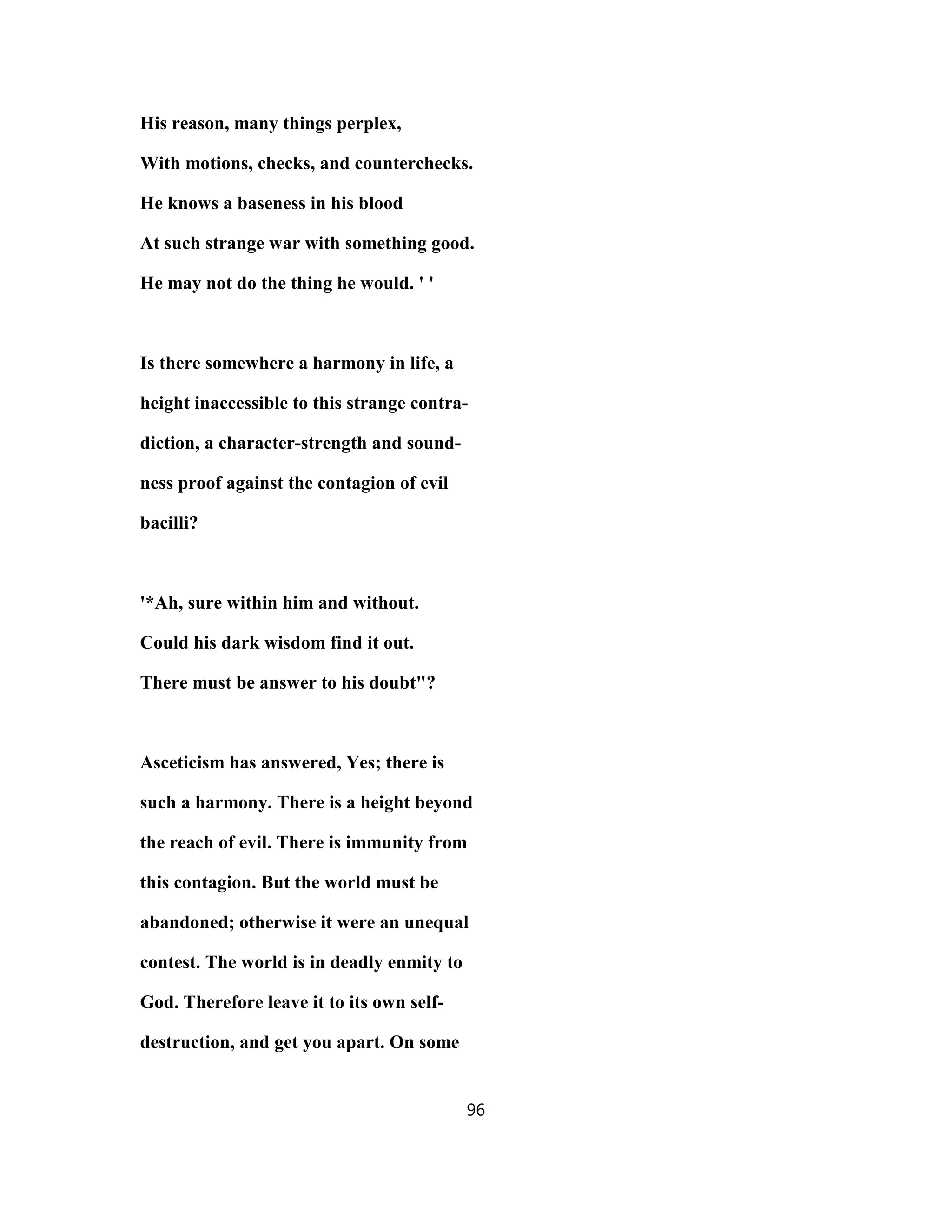 His reason, many things perplex,
With motions, checks, and counterchecks.
He knows a baseness in his blood
At such strange war with something good.
He may not do the thing he would. ' '
Is there somewhere a harmony in life, a
height inaccessible to this strange contra-
diction, a character-strength and sound-
ness proof against the contagion of evil
bacilli?
'*Ah, sure within him and without.
Could his dark wisdom find it out.
There must be answer to his doubt"?
Asceticism has answered, Yes; there is
such a harmony. There is a height beyond
the reach of evil. There is immunity from
this contagion. But the world must be
abandoned; otherwise it were an unequal
contest. The world is in deadly enmity to
God. Therefore leave it to its own self-
destruction, and get you apart. On some
96
 