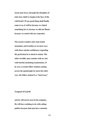 storm and stress, through the discipline of
trial, how shall we laugh at the fury of the
whirlwind ! If any good thing shall finally
come to us, it will be because we risked
something for it, because we did not flinch,
because we stood with our comrades.
The ascetic wanders into some lonely
mountain, and troubles us no more save
with those solemn confidences regarding
the perfection he is about to attain. The
other-worldly man remains with us, but
with fearful, hesitating countenance. If
he sees a certain fellow student coming
across the quadrangle he turns the other
way: the fellow student is a "hard case,"
Tempted of God 85
and he will not be seen in his company.
He will have nothing to do with college
politics because bad men have contami-
101
 