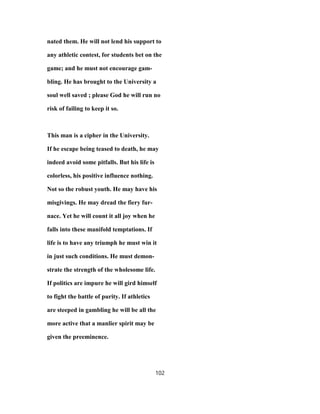 nated them. He will not lend his support to
any athletic contest, for students bet on the
game; and he must not encourage gam-
bling. He has brought to the University a
soul well saved ; please God he will run no
risk of failing to keep it so.
This man is a cipher in the University.
If he escape being teased to death, he may
indeed avoid some pitfalls. But his life is
colorless, his positive influence nothing.
Not so the robust youth. He may have his
misgivings. He may dread the fiery fur-
nace. Yet he will count it all joy when he
falls into these manifold temptations. If
life is to have any triumph he must win it
in just such conditions. He must demon-
strate the strength of the wholesome life.
If politics are impure he will gird himself
to fight the battle of purity. If athletics
are steeped in gambling he will be all the
more active that a manlier spirit may be
given the preeminence.
102
 