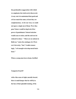 the pardonable exaggeration with which
we emphasize the truth newly discovered.
At any rate it is maintained that good and
evil are much the same; at least they are
complementary. As for our vices, we could
not spare a single one of them. Were they
gone Nature would be deprived of her
power of punishment. Natural selection
would cease to select, and the universe be
reduced to chaos. ' ' There are no saloons in
Bellevue," states the catalogue of a West-
ern University; "but," it adds reassur-
ingly, ''evil enough to develop moral back-
bone."
When a young man leaves home, fortified
Tempted of God 87
with a fine sense of right, morally braced,
there is small danger that he will fly in
the face of that splendid training, of the
104
 