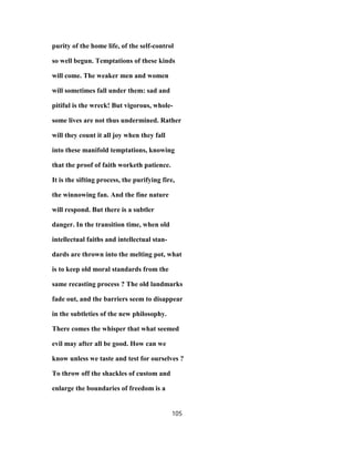 purity of the home life, of the self-control
so well begun. Temptations of these kinds
will come. The weaker men and women
will sometimes fall under them: sad and
pitiful is the wreck! But vigorous, whole-
some lives are not thus undermined. Rather
will they count it all joy when they fall
into these manifold temptations, knowing
that the proof of faith worketh patience.
It is the sifting process, the purifying fire,
the winnowing fan. And the fine nature
will respond. But there is a subtler
danger. In the transition time, when old
intellectual faiths and intellectual stan-
dards are thrown into the melting pot, what
is to keep old moral standards from the
same recasting process ? The old landmarks
fade out, and the barriers seem to disappear
in the subtleties of the new philosophy.
There comes the whisper that what seemed
evil may after all be good. How can we
know unless we taste and test for ourselves ?
To throw off the shackles of custom and
enlarge the boundaries of freedom is a
105
 