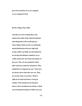 part of our mission. If we are tempted,
we are tempted of God.
88 The Things That Abide
And there are not wanting those who
stand in the midst of the ethical standards
and safeguards of the world and say:
These things which you love to call funda-
mental distinctions between right and
wrong, which you think are determined by
an eternal and ultimate standard, are in
reality merely the surviving conventions of
the race. They are the standards which
other men have made for themselves. Why
should they be imposed on you ? They have
not always been what they now are. They
are not the same everywhere. What is
right in one land and time is wrong in
another. Why should you be bound to
observe these irrational conventions 1 Shall
you not demand freedom to follow out your
106
 