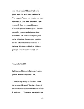own ethical ideals? The restrictions im-
posed upon you were made for children.
You are grow^n men and women, and must
be trusted to know what is right for your-
selves. All these powers and impulses
which you possess are God-given ; they are
meant for your use and pleasure. Your
friendships call for this indulgence, your
social obligations for that, your appetites
for this other. Shall the conventions of a
fading civilization — old wives' fables —
paralyze your freedom? There is new
Tempted of God 89
light ahead. The spirit of progress beckons
you on. You are tempted of God.
Are there any among us who have heard
these voices 1 Happy if the sharp thrust of
the apostle rouses our numbed senses before
it is too late : ' ' Every man is tempted when
107
 