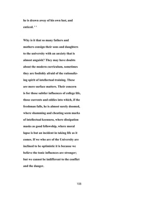 he is drawn away of his own lust, and
enticed. ' '
Why is it that so many fathers and
mothers consign their sons and daughters
to the university with an anxiety that is
almost anguish? They may have doubts
about the modern curriculum, sometimes
they are foolishly afraid of the rationaliz-
ing spirit of intellectual training. These
are mere surface matters. Their concern
is for those subtler influences of college life,
those currents and eddies into which, if the
freshman falls, he is almost surely doomed,
where shamming and cheating seem marks
of intellectual keenness, where dissipation
masks as good fellowship, where moral
lapse is but an incident in taking life as it
comes. If we who are of the University are
inclined to be optimistic it is because we
believe the tonic influences are stronger;
but we cannot be indifferent to the conflict
and the danger.
108
 