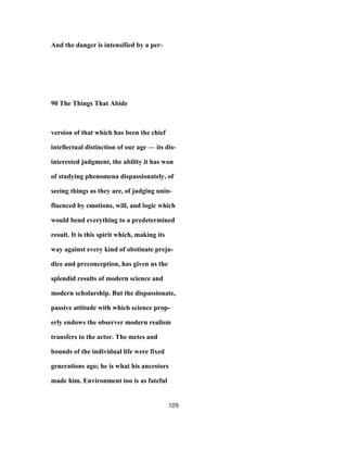 And the danger is intensified by a per-
90 The Things That Abide
version of that which has been the chief
intellectual distinction of our age — its dis-
interested judgment, the ability it has won
of studying phenomena dispassionately, of
seeing things as they are, of judging unin-
fluenced by emotions, will, and logic which
would bend everything to a predetermined
result. It is this spirit which, making its
way against every kind of obstinate preju-
dice and preconception, has given us the
splendid results of modern science and
modern scholarship. But the dispassionate,
passive attitude with which science prop-
erly endows the observer modern realism
transfers to the actor. The metes and
bounds of the individual life were fixed
generations ago; he is what his ancestors
made him. Environment too is as fateful
109
 