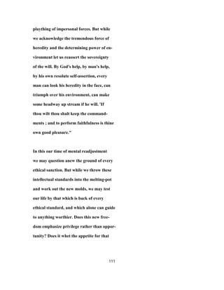 plaything of impersonal forces. But while
we acknowledge the tremendous force of
heredity and the determining power of en-
vironment let us reassert the sovereignty
of the will. By God's help, by man's help,
by his own resolute self-assertion, every
man can look his heredity in the face, can
triumph over his environment, can make
some headway up stream if he will. 'If
thou wilt thou shalt keep the command-
ments ; and to perform faithfulness is thine
own good pleasure."
In this our time of mental readjustment
we may question anew the ground of every
ethical sanction. But while we throw these
intellectual standards into the melting-pot
and work out the new molds, we may test
our life by that which is back of every
ethical standard, and which alone can guide
to anything worthier. Does this new free-
dom emphasize privilege rather than oppor-
tunity? Does it whet the appetite for that
111
 
