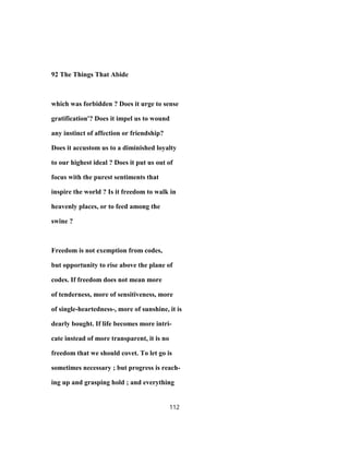 92 The Things That Abide
which was forbidden ? Does it urge to sense
gratification'? Does it impel us to wound
any instinct of affection or friendship?
Does it accustom us to a diminished loyalty
to our highest ideal ? Does it put us out of
focus with the purest sentiments that
inspire the world ? Is it freedom to walk in
heavenly places, or to feed among the
swine ?
Freedom is not exemption from codes,
but opportunity to rise above the plane of
codes. If freedom does not mean more
of tenderness, more of sensitiveness, more
of single-heartedness-, more of sunshine, it is
dearly bought. If life becomes more intri-
cate instead of more transparent, it is no
freedom that we should covet. To let go is
sometimes necessary ; but progress is reach-
ing up and grasping hold ; and everything
112
 