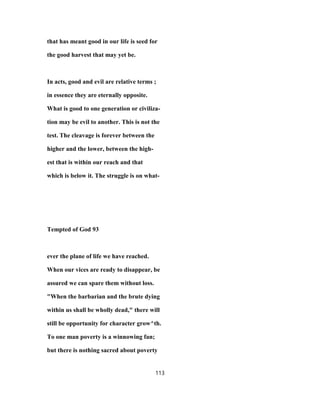 that has meant good in our life is seed for
the good harvest that may yet be.
In acts, good and evil are relative terms ;
in essence they are eternally opposite.
What is good to one generation or civiliza-
tion may be evil to another. This is not the
test. The cleavage is forever between the
higher and the lower, between the high-
est that is within our reach and that
which is below it. The struggle is on what-
Tempted of God 93
ever the plane of life we have reached.
When our vices are ready to disappear, be
assured we can spare them without loss.
"When the barbarian and the brute dying
within us shall be wholly dead," there will
still be opportunity for character grow^th.
To one man poverty is a winnowing fan;
but there is nothing sacred about poverty
113
 