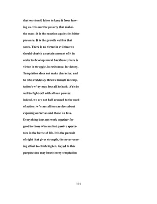 that we should labor to keep it from leav-
ing us. It is not the poverty that makes
the man ; it is the reaction against its bitter
pressure. It is the growth wdthin that
saves. There is no virtue in evil that we
should cherish a certain amount of it in
order to develop moral backbone; there is
virtue in struggle, in resistance, in victory.
Temptation does not make character, and
he who recklessly throws himself in temp-
tation's w^ay may lose all he hath. AYe do
well to fight evil with all our powers;
indeed, we are not half aroused to the need
of action; w^e are all too careless about
exposing ourselves and those we love.
Everything does not work together for
good to those who are but passive specta-
tors in the battle of life. It is the pursuit
of right that gives strength, the never-ceas-
ing effort to climb higher. Keyed to this
purpose one may brave every temptation
114
 
