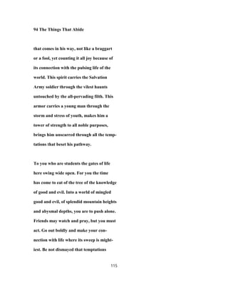 94 The Things That Abide
that comes in his way, not like a braggart
or a fool, yet counting it all joy because of
its connection with the pulsing life of the
world. This spirit carries the Salvation
Army soldier through the vilest haunts
untouched by the all-pervading filth. This
armor carries a young man through the
storm and stress of youth, makes him a
tower of strength to all noble purposes,
brings him unscarred through all the temp-
tations that beset his pathway.
To you who are students the gates of life
here swing wide open. For you the time
has come to eat of the tree of the knowledge
of good and evil. Into a world of mingled
good and evil, of splendid mountain heights
and abysmal depths, you are to push alone.
Friends may watch and pray, but you must
act. Go out boldly and make your con-
nection with life where its sweep is might-
iest. Be not dismayed that temptations
115
 