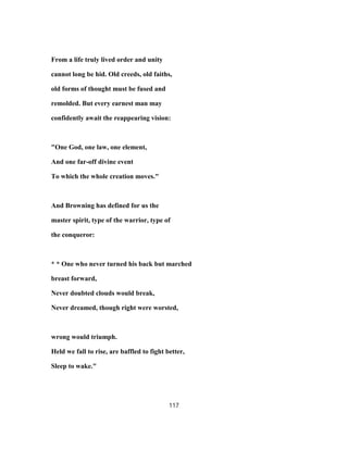 From a life truly lived order and unity
cannot long be hid. Old creeds, old faiths,
old forms of thought must be fused and
remolded. But every earnest man may
confidently await the reappearing vision:
"One God, one law, one element,
And one far-off divine event
To which the whole creation moves."
And Browning has defined for us the
master spirit, type of the warrior, type of
the conqueror:
* * One who never turned his back but marched
breast forward,
Never doubted clouds would break,
Never dreamed, though right were worsted,
wrong would triumph.
Held we fall to rise, are baffled to fight better,
Sleep to wake."
117
 