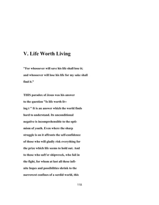 V. Life Worth Living
''For whosoever will save his life shall lose it;
and whosoever will lose his life for my sake shall
find it."
THIS paradox of Jesus was his answer
to the question "Is life worth liv-
ing t " It is an answer which the world finds
hard to understand. Its unconditional
negative is incomprehensible to the opti-
mism of youth. Even where the sharp
struggle is on it affronts the self-confidence
of those who will gladly risk everything for
the prize which life seems to hold out. And
to those who suft'er shipwreck, who fail in
the fight, for whom at last all these infi-
nite hopes and possibilities shrink to the
narrowest confines of a sordid world, this
118
 