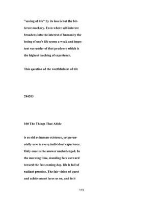 ''saving of life" by its loss is but the bit-
terest mockery. Even where self-interest
broadens into the interest of humanity the
losing of one's life seems a weak and impo-
tent surrender of that prudence which is
the highest teaching of experience.
This question of the worthfulness of life
284203
100 The Things That Abide
is as old as human existence, yet peren-
nially new to every individual experience.
Only once is the answer unchallenged. In
the morning time, standing face outward
toward the fast-coming day, life is full of
radiant promise. The fair vision of quest
and achievement lures us on, and in it
119
 