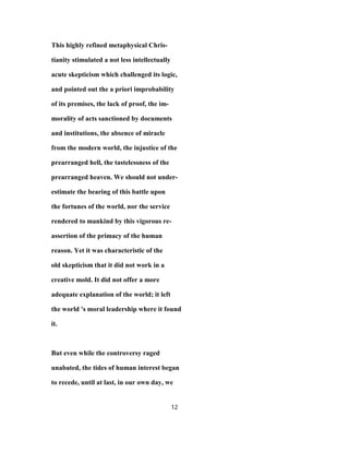 This highly refined metaphysical Chris-
tianity stimulated a not less intellectually
acute skepticism which challenged its logic,
and pointed out the a priori improbability
of its premises, the lack of proof, the im-
morality of acts sanctioned by documents
and institutions, the absence of miracle
from the modern world, the injustice of the
prearranged hell, the tastelessness of the
prearranged heaven. We should not under-
estimate the bearing of this battle upon
the fortunes of the world, nor the service
rendered to mankind by this vigorous re-
assertion of the primacy of the human
reason. Yet it was characteristic of the
old skepticism that it did not work in a
creative mold. It did not offer a more
adequate explanation of the world; it left
the world 's moral leadership where it found
it.
But even while the controversy raged
unabated, the tides of human interest began
to recede, until at last, in our own day, we
12
 
