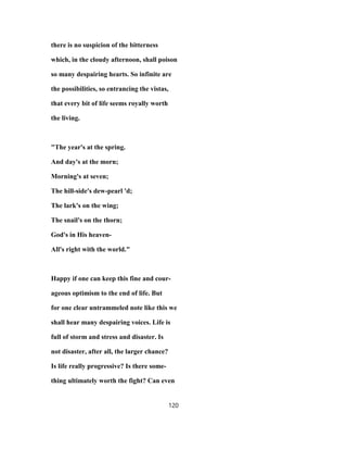 there is no suspicion of the bitterness
which, in the cloudy afternoon, shall poison
so many despairing hearts. So infinite are
the possibilities, so entrancing the vistas,
that every bit of life seems royally worth
the living.
"The year's at the spring.
And day's at the morn;
Morning's at seven;
The hill-side's dew-pearl 'd;
The lark's on the wing;
The snail's on the thorn;
God's in His heaven-
All's right with the world."
Happy if one can keep this fine and cour-
ageous optimism to the end of life. But
for one clear untrammeled note like this we
shall hear many despairing voices. Life is
full of storm and stress and disaster. Is
not disaster, after all, the larger chance?
Is life really progressive? Is there some-
thing ultimately worth the fight? Can even
120
 