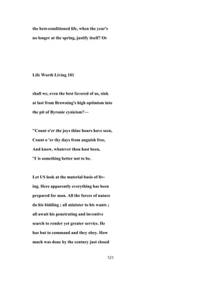 the best-conditioned life, when the year's
no longer at the spring, justify itself? Or
Life Worth Living 101
shall we, even the best favored of us, sink
at last from Browning's high optimism into
the pit of Byronic cynicism?—
''Count o'er the joys thine hours have seen,
Count o 'er thy days from anguish free,
And know, whatever thou hast been,
'T is something better not to be.
Let US look at the material basis of liv-
ing. Here apparently everything has been
prepared for man. All the forces of nature
do his bidding ; all minister to his wants ;
all await his penetrating and inventive
search to render yet greater service. He
has but to command and they obey. How
much was done by the century just closed
121
 