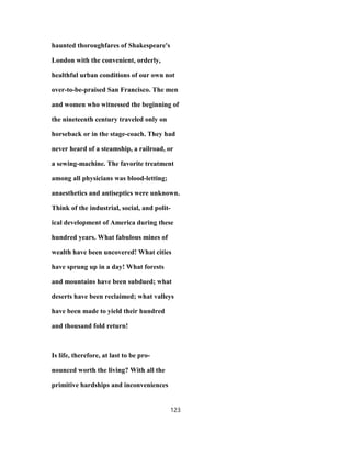 haunted thoroughfares of Shakespeare's
London with the convenient, orderly,
healthful urban conditions of our own not
over-to-be-praised San Francisco. The men
and women who witnessed the beginning of
the nineteenth century traveled only on
horseback or in the stage-coach. They had
never heard of a steamship, a railroad, or
a sewing-machine. The favorite treatment
among all physicians was blood-letting;
anaesthetics and antiseptics were unknown.
Think of the industrial, social, and polit-
ical development of America during these
hundred years. What fabulous mines of
wealth have been uncovered! What cities
have sprung up in a day! What forests
and mountains have been subdued; what
deserts have been reclaimed; what valleys
have been made to yield their hundred
and thousand fold return!
Is life, therefore, at last to be pro-
nounced worth the living? With all the
primitive hardships and inconveniences
123
 
