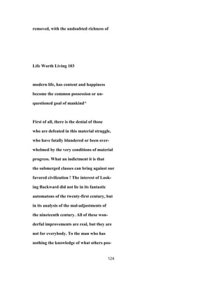 removed, with the undoubted richness of
Life Worth Living 103
modern life, has content and happiness
become the common possession or un-
questioned goal of mankind^
First of all, there is the denial of those
who are defeated in this material struggle,
who have fatally blundered or been over-
whelmed by the very conditions of material
progress. What an indictment it is that
the submerged classes can bring against our
favored civilization ! The interest of Look-
ing Backward did not lie in its fantastic
automatons of the twenty-first century, but
in its analysis of the mal-adjustments of
the nineteenth century. All of these won-
derful improvements are real, but they are
not for everybody. To the man who has
nothing the knowledge of what others pos-
124
 