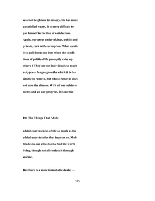 sess but heightens his misery. He has more
unsatisfied wants. It is more difficult to
put himself in the line of satisfaction.
Again, our great undertakings, public and
private, reek with corruption. What avails
it to pull down one boss when the condi-
tions of political life promptly raise up
others 1 They are not individuals so much
as types— fungus growths which it is de-
sirable to remove, but whose removal does
not cure the disease. With all our achieve-
ments and all our progress, it is not the
104 The Things That Abide
added conveniences of life so much as the
added uncertainties that impress us. Mul-
titudes in our cities fail to find life worth
living, though not all confess it through
suicide.
But there is a more formidable denial —
125
 