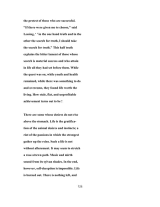 the protest of those who are successful.
''If there were given me to choose," said
Lessing, ' ' in the one hand truth and in the
other the search for truth, I should take
the search for truth." This half truth
explains the bitter lament of those whose
search is material success and who attain
in life all they had set before them. While
the quest was on, while youth and health
remained, while there was something to do
and overcome, they found life worth the
living. How stale, flat, and unprofitable
achievement turns out to be !
There are some whose desires do not rise
above the stomach. Life is the gratifica-
tion of the animal desires and instincts; a
riot of the passions in which the strongest
gather up the reins. Such a life is not
without allurement. It may seem to stretch
a rose-strewn path. Music and mirth
sound from its sylvan shades. In the end,
however, self-deception is impossible. Life
is burned out. There is nothing left, and
126
 