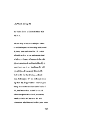 Life Worth Living 105
the victim needs no one to tell him that
this is so.
But life may be keyed to a higher strain
— self-indulgence replaced by self-control.
A young man confronts life. His capital
is health, a clear brain, and educational
privileges. Absence of money, influential
friends, position, is nothing to him. He is
scarcely aware of any handicap. He will
win all these. Every good thing in life
shall be his for the striving. And so it
may. But suppose life has no larger mean-
ing than this. Suppose these external good
things become the measure of the value of
life, and that to miss them is to fail. In
school our youth will find it prudent to
stand well with his teachers. He will
reason that a brilliant recitation, good man-
127
 